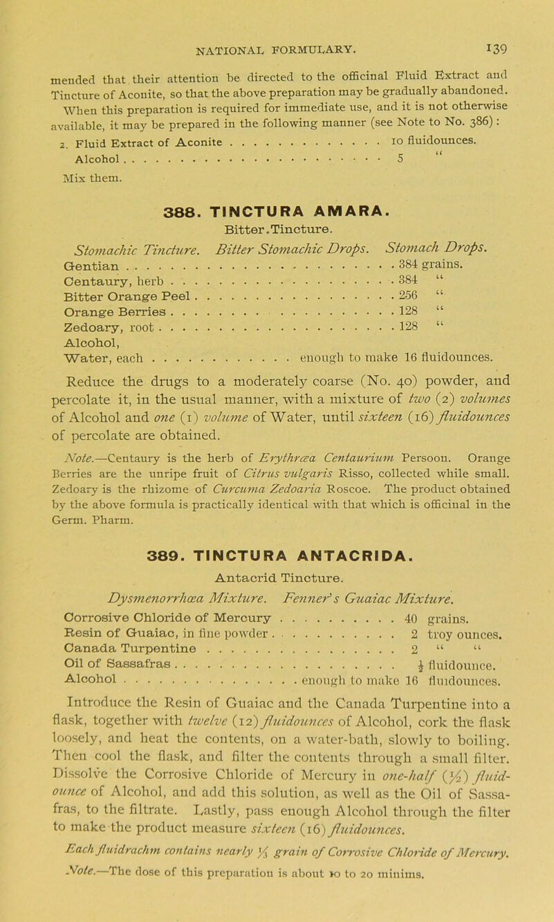 mended that their attention be directed to the officinal Fluid Extract and Tincture of Aconite, so that the above preparation may be gradually abandoned. When this preparation is required for immediate use, and it is not otherwise available, it may be prepared in the following manner (see Note to No. 386): 2. Fluid Extract of Aconite 10 fluidounces. Alcohol 5 Mix them. 388. TINCTURA AMARA. Bitter. Tincture. Stomachic Tincture. Bitter Stomachic Drops. Stomach Drops. Gentian 384 grains. Centaury, herb 384 “ Bitter Orange Peel 256 “ Orange Berries 128 “ Zedoary, root 128 “ Alcohol, Water, each enough to make 16 fluidounces. Reduce the drugs to a moderately coarse (No. 40) powder, and percolate it, in the usual manner, with a mixture of two (2) volumes of Alcohol and one (1) volume of Water, until sixteen (16) fluidounces of percolate are obtained. Note.—Centaury is the herb of Erythrcea Centaurium Persoon. Orange Berries are the unripe fruit of Citrus vulgaris Risso, collected while small. Zedoary is the rhizome of Curcuma Zedoaria Roscoe. The product obtained by the above formula is practically identical with that which is officinal in the Germ. Pharm. 389. TINCTURA ANTACRIDA. Antacrid Tincture. Dysmenorrhcea Mixture. Fenner's Guaiac Mixture. Corrosive Chloride of Mercury 40 grains. Resin of Guaiac, in fine powder 2 troy ounces. Canada Turpentine 2 “ “ Oil of Sassafras $ fluidounce. Alcohol enough to make 16 fluidounces. Introduce the Resin of Guaiac and the Canada Turpentine into a flask, together with twelve (12) fluidounces of Alcohol, cork the flask loosely, and heat the contents, on a water-bath, slowly to boiling. Then cool the flask, and filter the contents through a small filter. Dissolve the Corrosive Chloride of Mercury in one-half (y2) fluid- ounce of Alcohol, and add this solution, as well as the Oil of Sassa- fras, to the filtrate. Lastly, pass enough Alcohol through the filter to make the product measure sixteen (16) fluidounces. Each flu id rack m contains nearly grain of Corrosive Chloride of Mercury. Note.—The dose of this preparation is about >0 to 20 minims.