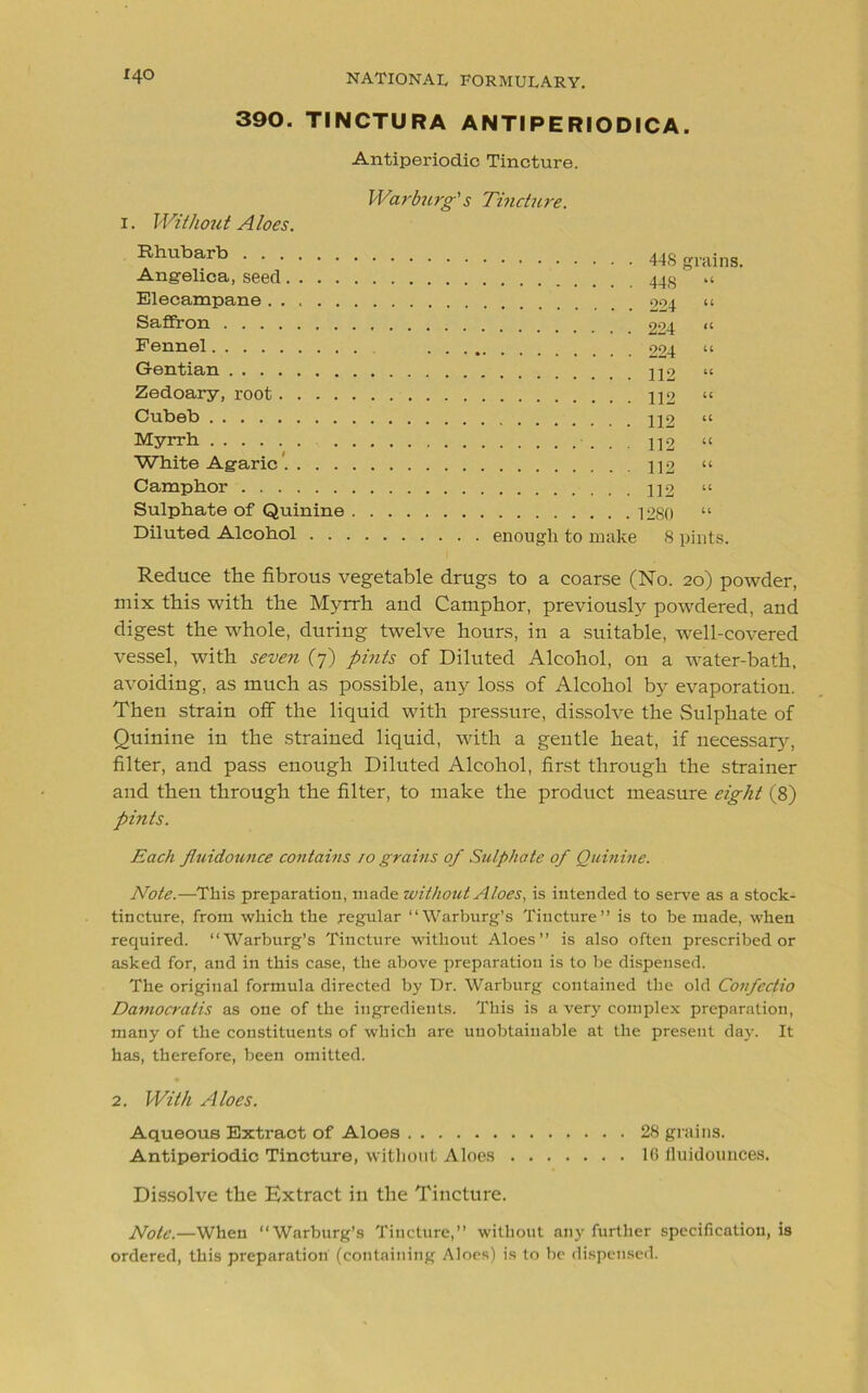 390. TINCTURA ANTIPERIODICA. Antiperiodic Tincture. 1. Without Aloes. Warburg's Tincture. Rhubarb Angelica, seed.... Elecampane ..... Saffron Fennel Gentian Zedoary, root .... Cubeb Myrrh White Agaric .... Camphor Sulphate of Quinine Diluted Alcohol . . grains. u u . . 224 a u . . 112 1C u . . 112 a a u u u enough to make 8 pints. Reduce the fibrous vegetable drugs to a coarse (No. 20) powder, mix this with the Myrrh and Camphor, previously powdered, and digest the whole, during twelve hours, in a suitable, well-covered vessel, with seven (7) pints of Diluted Alcohol, on a water-bath, avoiding, as much as possible, any loss of Alcohol by evaporation. Then strain off the liquid with pressure, dissolve the Sulphate of Quinine in the strained liquid, with a gentle heat, if necessary, filter, and pass enough Diluted Alcohol, first through the strainer and then through the filter, to make the product measure eight (8) pints. Each fluidounce contains 10 grains of Sulphate of Quinine. Note.—This preparation, made without Aloes, is intended to serve as a stock- tincture, from which the regular “Warburg’s Tincture” is to be made, when required. “Warburg’s Tincture without Aloes” is also often prescribed or asked for, and in this case, the above preparation is to be dispensed. The original formula directed by Dr. Warburg contained the old Confectio Damocratis as one of the ingredients. This is a very complex preparation, many of the constituents of which are unobtainable at the present day. It has, therefore, been omitted. 2. With Aloes. Aqueous Extract of Aloes 28 grains. Antiperiodic Tincture, without Aloes 16 fluidounces. Dissolve the Extract in the Tincture. Note.—When “Warburg’s Tincture,” without any further specification, is ordered, this preparation (containing Aloes) is to be dispensed.