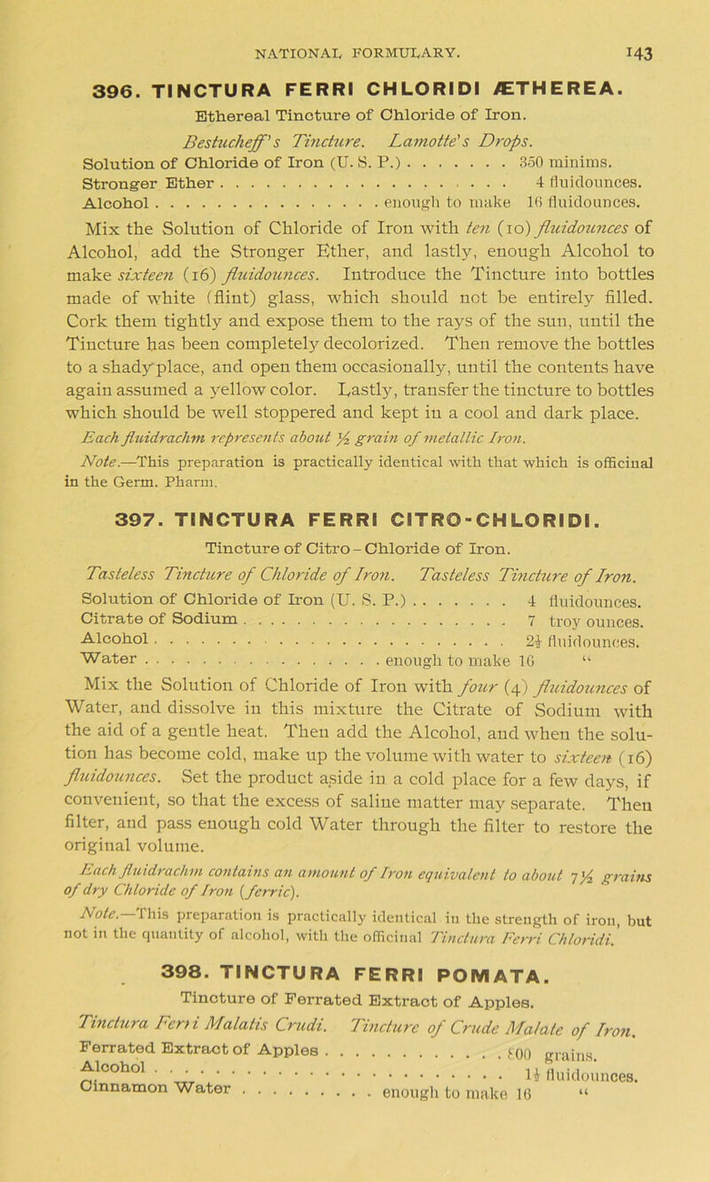 396. TINCTURA FERRI CHLORIDI /ETHEREA. Ethereal Tincture of Chloride of Iron. Bestucheff' s Tincture. Lamotte's Drops. Solution of Chloride of Iron (U. S. P.) 350 minims. Stronger Ether 4 fluidounces. Alcohol enough to make 16 fluidounces. Mix the Solution of Chloride of Iron with ten (10) fliddoimces of Alcohol, add the Stronger Ether, and lastly, enough Alcohol to make sixteen (16) fluidounces. Introduce the Tincture into bottles made of white (flint) glass, which should not be entirely filled. Cork them tightly and expose them to the rays of the sun, until the Tincture has been completely decolorized. Then remove the bottles to a shady place, and open them occasionally, until the contents have again assumed a yellow color. Eastly, transfer the tincture to bottles which should be well stoppered and kept in a cool and dark place. Each jluidrachm represents about ]/2 grain of metallic Iron. Note.—This preparation is practically identical with that which is officinal in the Germ. Pharm. 397. TINCTURA FERRI CITRO-CHLORIDl. Tincture of Citro - Chloride of Iron. Tasteless Tincture of Chloride of Iron. Tasteless Tincture of Iron. Solution of Chloride of Iron (U. S. P.) 4 fluidounces. Citrate of Sodium 7 troy ounces. Alcohol fluidounces. Water enough to make 16 “ Mix the Solution of Chloride of Iron with four (4) fluidounces of Water, and dissolve in this mixture the Citrate of Sodium with the aid of a gentle heat. Then add the Alcohol, and when the solu- tion has become cold, make up the volume with water to sixteen (16) fliiidoitnces. Set the product aside in a cold place for a few days, if convenient, so that the excess of saline matter may separate. Then filter, and pass enough cold Water through the filter to restore the original volume. Each Jtuidrachm contains an amount of Iron equivalent to about 7grains of dry Chloride of Iron {ferric). Note. This preparation is practically identical in the strength of iron, but not in the quantity of alcohol, with the officinal Tinctura Ferri Chloridi. 398. TINCTURA FERRI POMATA. Tincture of Ferrated Extract of Apples. Tinctura Ferri Malatis Crudi. Tincture of Crude Malate of Iron. Ferrated Extract of Apples 100 grains. Alcohol. • • U fluidounces. Cinnamon Water enough to make 16 “