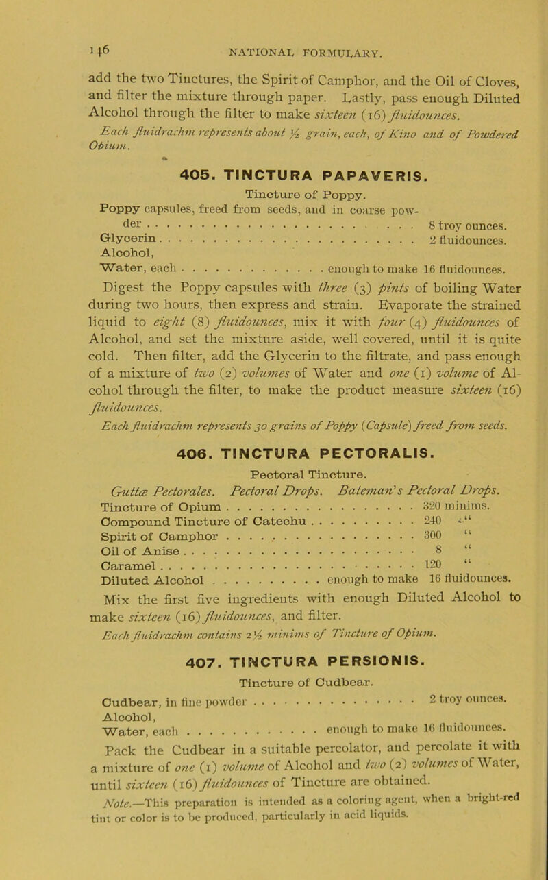 add the two Tinctures, the Spirit of Camphor, and the Oil of Cloves, and filter the mixture through paper. Eastly, pass enough Diluted Alcohol through the filter to make sixteen (16) fluidounces. Each fluidrachm represents about f, grain, each, of Kino and of Powdered Ohiurn. 405. TINCTURA PAPAVERIS. Tincture of Poppy. Poppy capsules, freed from seeds, and in coarse pow- der 8 troy ounces. Glycerin 2 fluidounces. Alcohol, Water, each enough to make 16 fluidounces. Digest the Poppy capsules with three (3) pints of boiling Water during two hours, then express and strain. Evaporate the strained liquid to eight (8) fluidounces, mix it with four (4) fluidounces of Alcohol, and set the mixture aside, well covered, until it is quite cold. Then filter, add the Glycerin to the filtrate, and pass enough of a mixture of two (2) volumes of Water and one (1) volume of Al- cohol through the filter, to make the product measure sixteen (16) fluidounces. Each fluidrachm represents 30 grains of Poppy {Capsule') freed from seeds. 406. TINCTURA PECTORALIS. Pectoral Tincture. Guttce Pectorales. Pectoral Drops. Bateman's Pectoral Drops. Tincture of Opium 320 minims. Compound Tincture of Catechu 240 »■“ Spirit of Camphor 300 Oil of Anise 8 Caramel 120 Diluted Alcohol enough to make 16 fluidounces. Mix the first five ingredients with enough Diluted Alcohol to make sixteen (16) fluidounces, and filter. Each fluidrachm contains 2 'A minims of Tincture of Opium. 407. TINCTURA PERSIONIS. Tincture of Cudbear. Cudbear, in fine powder 2 troy ounces. Alcohol, Water, each enough to make 16 fluidounces. Pack the Cudbear in a suitable percolator, and percolate it with a mixture of one (1) volume of Alcohol and two (2) volumes of W ater, until sixteen (16) fluidounces of Tincture are obtained. Note.—This preparation is intended as a coloring agent, when a bright-red tint or color is to be produced, particularly in acid liquids.