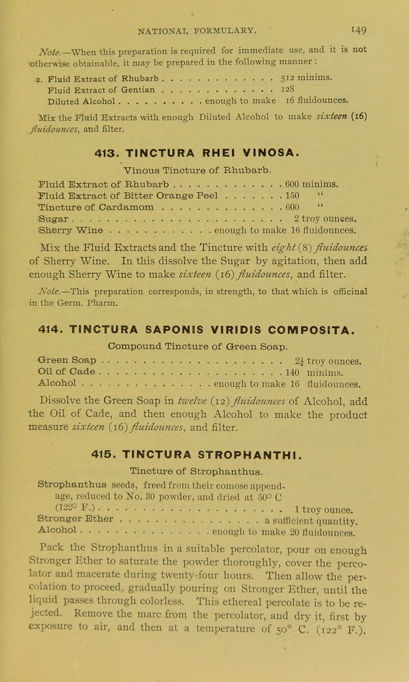 Note.—When this preparation is required for immediate use, and it is not 'Otherwise obtainable, it may be prepared in the following manner : 2. Fluid Extract of Rhubarb 512 minims. Fluid Extract of Gentian 128 Diluted Alcohol enough to make 16 fluidounces. Mix the Fluid Bxtracts with enough Diluted Alcohol to make sixteen (16) fluidounces, and filter. 413. TINCTURA RHEl VINOSA. Vinous Tincture of Rhubarb. Fluid Extract of Rhubarb 600 minims. Fluid Extract of Bitter Orange Peel 150 “ Tincture of Cardamom 600 “ Sugar 2 troy ounces. Sherry Wine enough to make 16 fluidounces. Mix the Fluid Bxtracts and the Tincture with eight (8) fluidounces of Sherry Wine. In this dissolve the Sugar by agitation, then add enough Sherry Wine to make sixteen (16) fluidounces, and filter. Note.—This preparation corresponds, in strength, to that which is officinal in the Germ. Pharm. 414. TINCTURA SAPONIS VIRIDIS COMPOSITA. Compound Tincture of Green Soap. Green Soap . . . troy ounces. Oil of Cade 140 minims. Alcohol enough to make 16 fluidounces. Dissolve the Green Soap in twelve (12) fluidounces of Alcohol, add the Oil of Cade, and then enough Alcohol to make the product measure sixteen (16) fluidounces, and filter. 415. TINCTURA STROPH ANTHI. Tincture of Strophanthus. Strophanthus seeds, freed from their comose append- age, reduced to No. 30 powder, and dried at 50° C (122° F.) 1 troy ounce. Stronger Ether a, sufficient quantity. Alcohol enough to make 20 fluidounces. Pack the Strophanthus in a suitable percolator, pour on enough Stronger Ether to saturate the powder thoroughly, cover the perco- lator and macerate during twenty-four hours. Then allow the per- colation to proceed, gradually pouring on Stronger Ether, until the liquid passes through colorless. This ethereal percolate is to be re- jected. Remove the marc from the percolator, aud dry it, first by exposure to air, and then at a temperature of 50° C. (1220 F.).