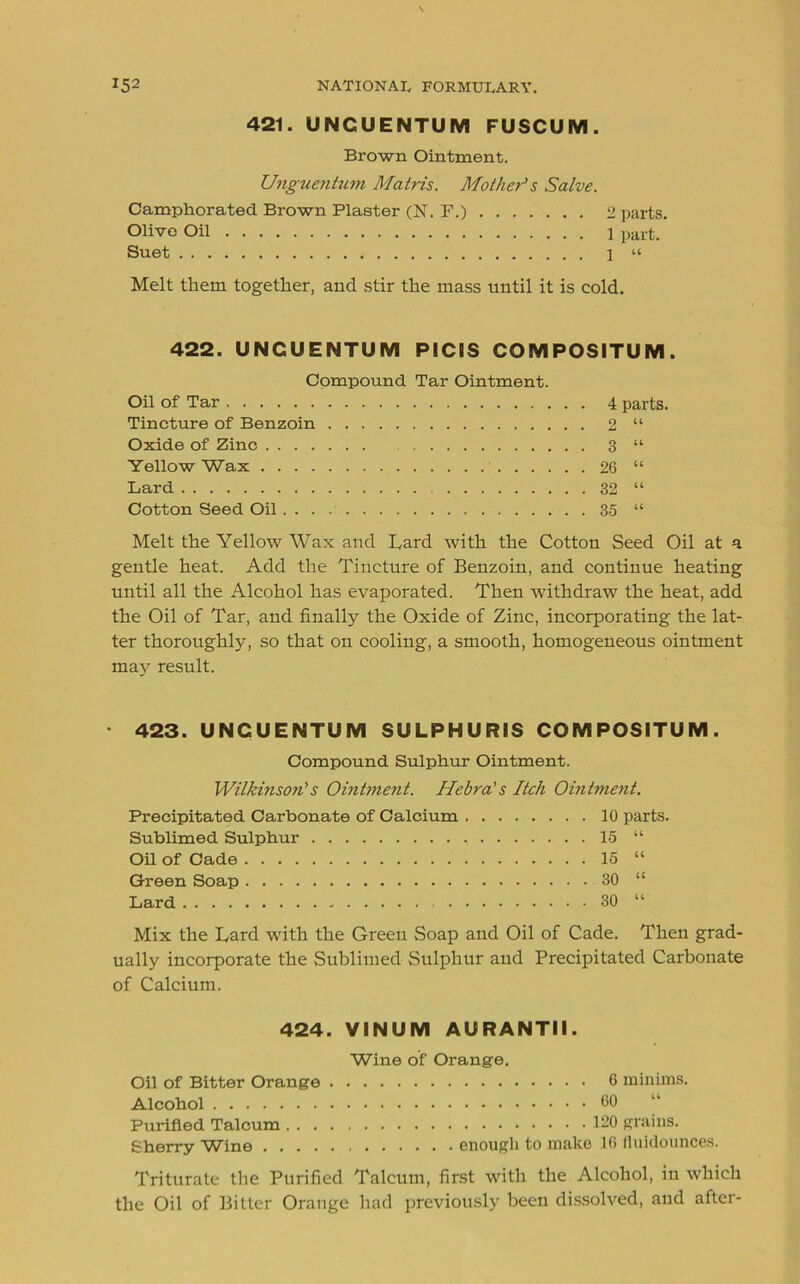 421. UNCUENTUM FUSCUM. Brown Ointment. Unguentum Matris. Mother1 s Salve. Camphorated Brown Plaster (N\ F.) 2 parts. Olivo Oil 1 part. Suet 1 “ Melt them together, and stir the mass until it is cold. 422. UNCUENTUM PICIS COMPOSITUM. Compound Tar Ointment. Oil of Tar 4 parts. Tincture of Benzoin 2 “ Oxide of Zinc 3 “ Yellow Wax 26 “ Lard 32 “ Cotton Seed Oil 35 “ Melt the Yellow Wax and Lard with the Cotton Seed Oil at a gentle heat. Add the Tincture of Benzoin, and continue heating until all the Alcohol has evaporated. Then withdraw the heat, add the Oil of Tar, and finally the Oxide of Zinc, incorporating the lat- ter thoroughly, so that on cooling, a smooth, homogeneous ointment may result. 423. UNCUENTUM SULPHURIS COMPOSITUM. Compound Sulphur Ointment. Wilkinson1 s Ointment. Hebra's Itch Ointment. Precipitated Carbonate of Calcium 10 parts. Sublimed Sulphur 15 “ Oil of Cade 15 “ Green Soap 30 “ Lard 30 “ Mix the Lard with the Green Soap and Oil of Cade. Then grad- ually incorporate the Sublimed Sulphur and Precipitated Carbonate of Calcium. 424. VINUM AURANTII. Wine of Orange. Oil of Bitter Orange 6 minims. Alcohol 60 Purified Talcum 120 grains. Sherry Wine enough to make 16 fluidounces. Triturate the Purified Talcum, first with the Alcohol, in which the Oil of Bitter Orange had previously been dissolved, and after-