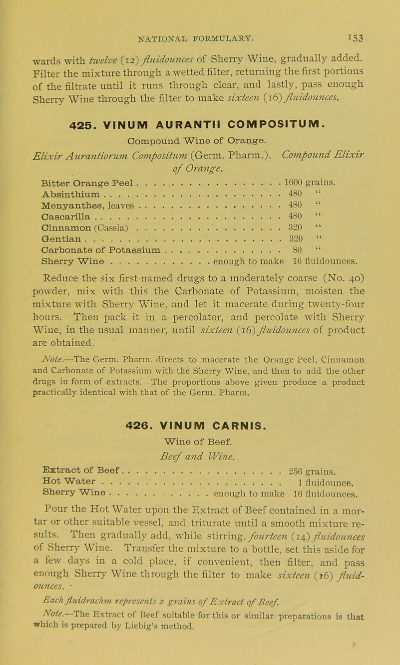 wards with twelve (12) fluidounces of Sherry Wine, gradually added. Filter the mixture through a wetted filter, returning the first portions of the filtrate until it runs through clear, and lastly, pass enough Sherry Wine through the filter to make sixteen (16) fluidounces. 425. YINUM AU RANTII COMPOSITUM . Compound Wine of Orange. Elixir Aurantiorum Composition (Germ. Pharm.). Compound Elixir of Orange. Bitter Orange Peel . . . Absinthium Menyanthes, leaves . . . Cascarilla Cinnamon (Cassia) . . . Gentian Carbonate of Potassium Sherry Wine 1600 grains. 480 u 480 “ 480 “ 320 “ 320 “ 80 “ enough to make 16 fluidounces. Reduce the six first-named drugs to a moderately coarse (No. 40) powder, mix with this the Carbonate of Potassium, moisten the mixture with Sherry Wine, and let it macerate during twenty-four hours. Then pack it in a percolator, and percolate with Sherry Wine, in the usual manner, until sixteen (16) fluidounces of product are obtained. Note.—The Germ. Pharm. directs to macerate the Orange Peel, Cinnamon and Carbonate of Potassium with the Sherry Wine, and then to add the other drugs in form of extracts. The proportions above given produce a product practically identical with that of the Germ. Pharm. 426. VINUM CARNIS. Wine of Beef. Beef and Wine. Extract of Beef. . . 256 grains. Hot Water 1 fluidounce. Sherry Wine enough to make 16 fluidounces. Pour the Plot Water upon the Extract of Beef contained in a mor- tar or other suitable vessel, and triturate until a smooth mixture re- sults. Then gradually add, while stirring, fourteen (14) fluidounces of Sherry Wine. Transfer the mixture to a bottle, set this aside for a few days in a cold place, if convenient, then filter, and pass enough Sherry Wine through the filter to make sixteen (16) fluid- ounces. • Each fluidrachm represents 2 grains of Extract, of Beef. Note.—The Extract of Heef suitable for this or similar preparations is that which is prepared by Liebig's method.