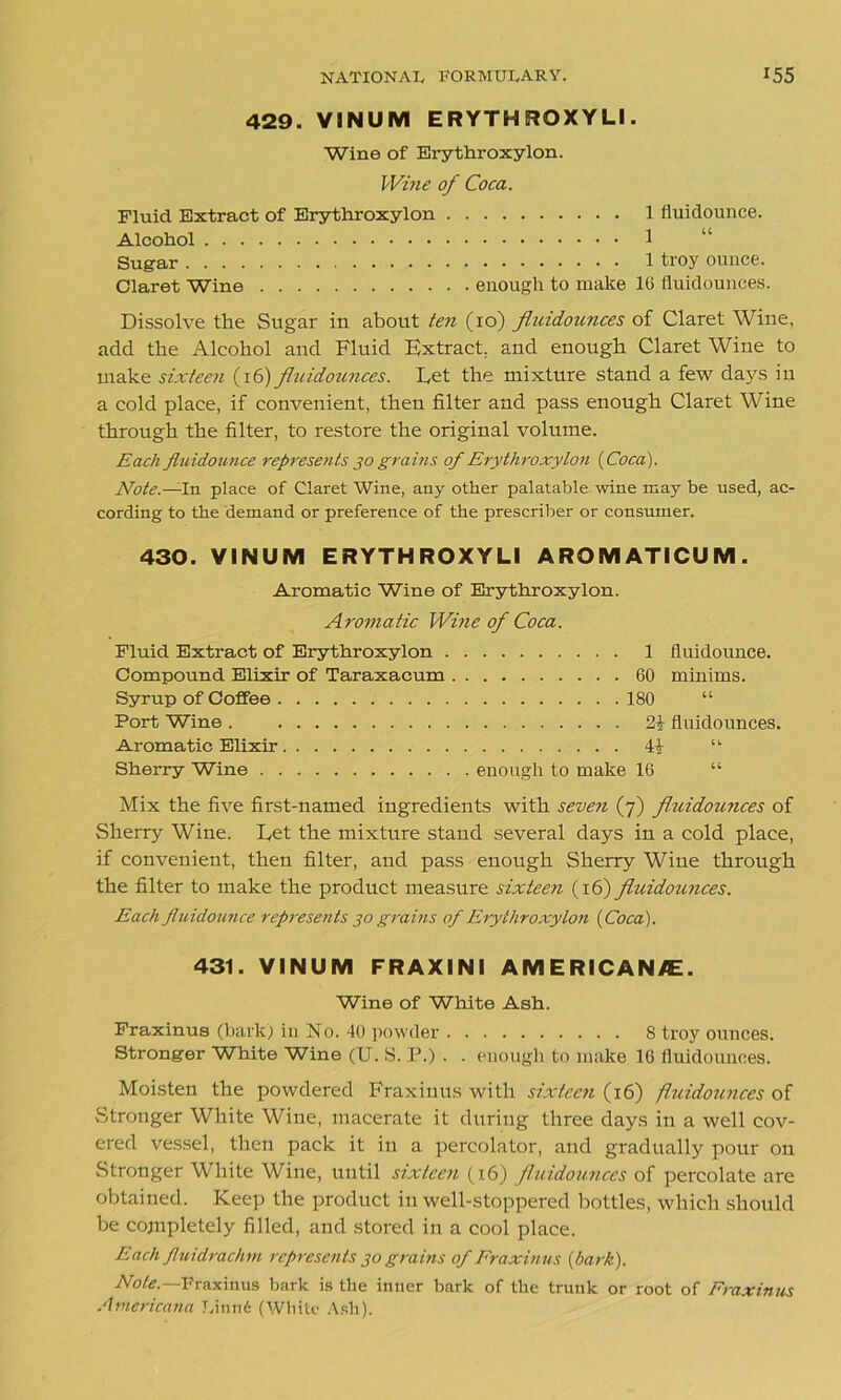 429. VINUM ERYTHRQXYLI. Wine of Erythroxylon. Wine of Coca. Fluid Extract of Erythroxylon 1 fluidounce. Alcohol 1 Sugar 1 troy ounce. Claret Wine enough to make 16 fluidounces. Dissolve the Sugar in about ten (10) fluidounces of Claret Wine, add the Alcohol and Fluid Extract, and enough Claret Wine to make sixteen (16) fluidounces. Eet the mixture stand a few days in a cold place, if convenient, then filter and pass enough Claret Wine through the filter, to restore the original volume. Each fluidounce represents 30 grains of Erythroxylon {Coca). Note.—In place of Claret Wine, any other palatable wine may be used, ac- cording to the demand or preference of the prescriber or consumer. 430. VINUM E RYTH ROXY LI AROMATICUM. Aromatic Wine of Erythroxylon. Aromatic Wine of Coca. Fluid Extract of Erythroxylon . Compound Elixir of Taraxacum Syrup of Coffee Port Wine . Aromatic Elixir Sherry Wine 1 fluidounce. 60 minims. 180 “ fluidounces. “ enough to make 16 “ Mix the five first-named ingredients with seven (7) fluidounces of Sherry Wine. Let the mixture stand several days in a cold place, if convenient, then filter, and pass enough Sherry Wine through the filter to make the product measure sixteen (16) fluidounces. Each fluidounce represents 30 grains of Erythroxylon {Coca). 431. VINUM FRAXINI AMERICANS. Wine of White Ash. Fraxinus (hark) in No. 40 powder S troy ounces. Stronger White Wine (U. S. P.) . . enough to make 16 fluidounces. Moisten the powdered Fraxinus with sixteen (16) fluidounces of Stronger White Wine, macerate it during three days in a well cov- ered vessel, then pack it in a percolator, and gradually pour on Stronger White Wine, until sixteen (16) fluidounces of percolate are obtained. Keep the product in well-stoppered bottles, which should be cojnpletely filled, and stored in a cool place. Each fluidrachm represents 30 grains of Fraxinus (bark). Note. Fraxinus bark is the inner bark of the trunk or root of Fraxinus Americana Linn6 (White Ash).