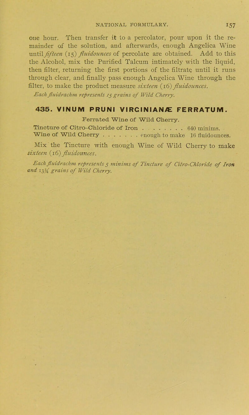one hour. Then transfer it to a percolator, pour upon it the re- mainder of the solution, and afterwards, enough Angelica Wine until fifteen (15) fluidounces of percolate are obtained. Add to this the Alcohol, mix the Purified Talcum intimately with the liquid, then filter, returning the first portions of the filtrate until it runs through clear, and finally pass enough Angelica Wine through the filter, to make the product measure sixteen (16) fluidoimces. Each fluidrachm represents 15 grams of Wild Cherry. 435. VINUM PRUNI V ! RCINI AN/E FERRATUM. Ferrated Wine of Wild Cherry. Tincture of Citro-Chloride of Iron . 640 minims. Wine of Wild Cherry enough to make 16 fluidounces. Mix the Tincture with enough Wine of Wild Cherry to make sixteen (16) fluidounces. Each fluidrachm represents 5 minims of Tincture of Citro-Chloride of Iron and iff grains of Wild Cherry.
