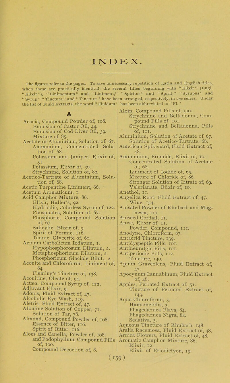 INDEX. The figures refer to the pages. To save unnecessary repetition of Latin and English titles, when these are practically identical, the several titles beginning with Elixir” (Engl. “Elixir”), Linimentum” and “Liniment,” “Spiritus” and “Spirit,” “Syrupus” and  Syrup ” “ Tinctura ” and “ Tincture ” have been arranged, respectively, in one series. Under the list of Fluid Extracts, the word “ Fluidum ” has been abbreviated to “ FI.” A Acacia, Compound Powder of, 108. Emulsion of Castor Oil, 44. Emulsion of Cod-Liver Oil, 39. Mixture of, 85. Acetate of Aluminium, Solution of, 67. Ammonium, Concentrated Solu- tion of, 68. Potassium and Juniper, Elixir of, 3i- Potassium, Elixir of, 30. Strychnine, Solution of, 82. Acetico-Tartrate of Aluminium, Solu- tion of, 68. Acetic Turpentine Liniment, 66. Acetum Aromaticum, 1. Acid Camphor Mixture, 86. Elixir, Haller’s, 92. Hydriodic, Colorless Syrup of, 122. Phosphates, Solution of, 67. Phosphoric, Compound Solution of, 67. Salicylic, Elixir of, 9. Spirit of Formic, 116. Tannic, Glycerite of, 60. Acidum Carbolicum Iodatum, 1. Hypophosphorosum Dilutum, 2. Metaphosphoricum Dilutum, 2. Phosphoncum Glaciale Dilut., 2. Aconite and Chloroform, Liniment of, 64. Fleming’s Tincture of, 138. Aconitine, Oleate of, 94. Acteea, Compound Syrup of, 122. Adjuvant Elixir, 9. Adonis, Fluid Extract of, 47. Alcoholic Eye Wash, 119. Aletris, Fluid Extract of, 47. Alkaline Solution of Copper, 71. Solution of Tar, 78. Almond, Compound Powder of, 108. Essence of Bitter, 116. Spirit of Bitter, 116. Aloes and Canella, Powder of, 108. and Podophyllum, Compound Pills of, 100. Compound Decoction of, 8. Aloin, Compound Pills of, 100. Strychnine and Belladonna, Com- pound Pills of, 101. Strychnine and Belladonna, Pills of, 101. Aluminium, Solution of Acetate of, 67. Solution of Acetico-Tartrate, 68. American Spikenard, Fluid Extract of, 48- Ammonium, Bromide, Elixir of, 10. Concentrated Solution of Acetate of, 6S. Liniment of Iodide of, 65. Mixture of Chloride of, 86. Stronger Solution of Citrate of, 69. Valerianate, Elixir of, 10. Anethol, n. Angelica Root, Fluid Extract of, 47. Wine, 154. Anisated Powder of Rhubarb and Mag- nesia, ill. Aniseed Cordial, 11. Anise, Elixir of, 11. Powder, Compound, 111. Anodyne, Chloroform, 87. Antacrid Tincture, 139. Anti dyspeptic Pills, iox. Antineuralgic Pills, 101. Antiperiodic Pills, 102. Tincture, 140. Apium Graveolens, Fluid Extract of, 47- Apocynum Cannabiuum, Fluid Extract of, 48. Apples, Ferrated Extract of, 51. Tincture of Ferrated Extract of, ^43- Aqua Chlorolormi, 3. Hamamelidis, 3. Phagedoenica Flava, 84. Phagedtenica Nigra, 84. Sedativa, 3. Aqueous Tincture of Rhubarb, 148. Aralia Racemosa, Fluid Extract of, 48. Arnica Flowers, Fluid Extract of, 48. Aromatic Camphor Mixture, 86. Elixir, 12. Elixir of Eriodictvon, 19.