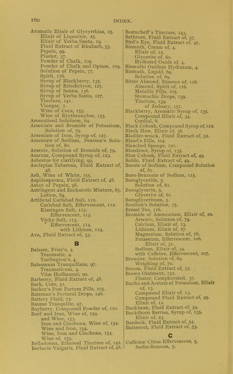 i6o Aromatic Elixir of Glycyrrliiza, 25. Elixir of Liquorice, 25. Elixir of Yerba Santa, 19. Fluid Extract of Rhubarb, 55. Pepsin, 99. Plaster, 37. Powder of Chalk, 109. Powder of Chalk and Opium, 109. Solution of Pepsin, 77. Spirit, 116. Syrup of Blackberry, 135. Syrup of Eriodictyon, 127. Syrup of Senna, 136. Syrup of Yerba Santa, 127. Tincture, 141. Vinegar, 1. Wine of Coca, 155. Wine of Erythroxylon, 155. Aromatized Iodoform, 64. Arseuiate and Bromide of Potassium, Solution of, 79. Arseniate of Iron, Syrup of, 127. Arseuiate of Sodium, Pearson’s Solu- tion of, 80. Arsenic, Solution of Bromide of, 79. Asarum, Compound Syrup of, 123. Asbestos for clarifying, 99. Asclepias Tuberosa, Fluid Extract of, 48. Ash, Wine of White, 155. Aspidosperma, Fluid Extract of, 4S. Assay of Pepsin, 98. Astringent and Escharotic Mixture, 85. Lotion, 84. Artificial Carlsbad Salt, 112. Carlsbad Salt, Effervescent, 112. Kissingen Salt, 113. Effervescent, 113. Vichy Salt, 113. Effervescent, 114. with Lithium, 114. Ava, Fluid Extract of, 53. B Balsam, Friar’s, 4. Traumatic, 4. Turlington’s, 4. Balsamum Tranquillaus, 97. Traumaticum, 4. Vi tee Hoffmanni, 90. Barberry, Fluid Extract of, 48. Bark, Coto, 51. Barker’s Post Partum Pills, 105. Bateman’s Pectoral Drops, 146. Battery Fluid, 72. Baume Tranquille, 97. Bayberry, Compound Powder of, no. Beef and Iron, Wine of, 154. and Wine, 153. Iron and Cinchona, Wine of, 154. Wine and Iron, 154. Wine, Iron and Cinchona, 154. Wine of, 153. Belladonna, Ethereal Tincture of, 142. Berberis Vulgaris, Fluid Extract of, 48. Bestucheff’s Tincture, 143. Bethroot, Fluid Extract of, 57. Bird’s Eye, Fluid Extract of, 47. Bismuth, Cream of, 4. Elixir of, 12. Glycerite of, 60. Hydrated Oxide of, 4. Bismuthi Oxidum Hydratum, 4. Bismuth, Liquid, 69. Solution of, 69. Bitter Almond, Essence of, 116. Almond, Spirit of, 116. Metallic Pills, 105. Stomachic Drops, 139. Tincture, 139. of Zedoary, 151. Blackberry, Aromatic Syrup of, 135. Compound Elixir of, 34. Cordial, 8. Black Cohosh, Compound Syrup of, 122. Black Haw, Elixir of, 36. Bladder-wrack, Fluid Extract of, 52. Blaud’s Pills, 104. Bleached Sponge, 121. Bloodroot, Syrup of, 135. Blue Cohosh, Fluid Extract of, 49. Boldo, Fluid Extract of, 49. Borate of Sodium, Compound Solution of, 81. Boro-Benzoate of Sodium, 115. Boroglyceride, 5. Solution of, 61. Boroglycerin, 5. Glycerite of, 61. Boroglyceriuum, 5. Boulton’s Solution, 75. Breast Tea, 116. Bromide of Ammonium, Elixir of, 10. Arsenic, Solution of, 79. Calcium, Elixir of, 13. Lithium, Elixir of, 27. Magnesium, Solution of, 76. Potassium, Effervescent, 106. Elixir of, 31. Sodium, Elixir of, 34. with Caffeine, Effervescent, 107. Bromine, Solution of, 69. Weighing of, 70. Broom, Fluid Extract of, 55. Brown Ointment, 152. Plaster, Camphorated, 37. Buchu and Acetate of Potassium, Elixir of, 13. Compound Elixir of, 13. Compound Fluid Extract of, 49. Elixir of, 12. Buckbean, Fluid Extract of, 54. Buckthorn Berries, Syrup of, 135. Elixir of, 23. Burdock, Fluid Extract of, 54. Butternut, Fluid Extract of, 53. c Caffeinse Citras Effervescens, 5, Sodio-Benzoas, 5.