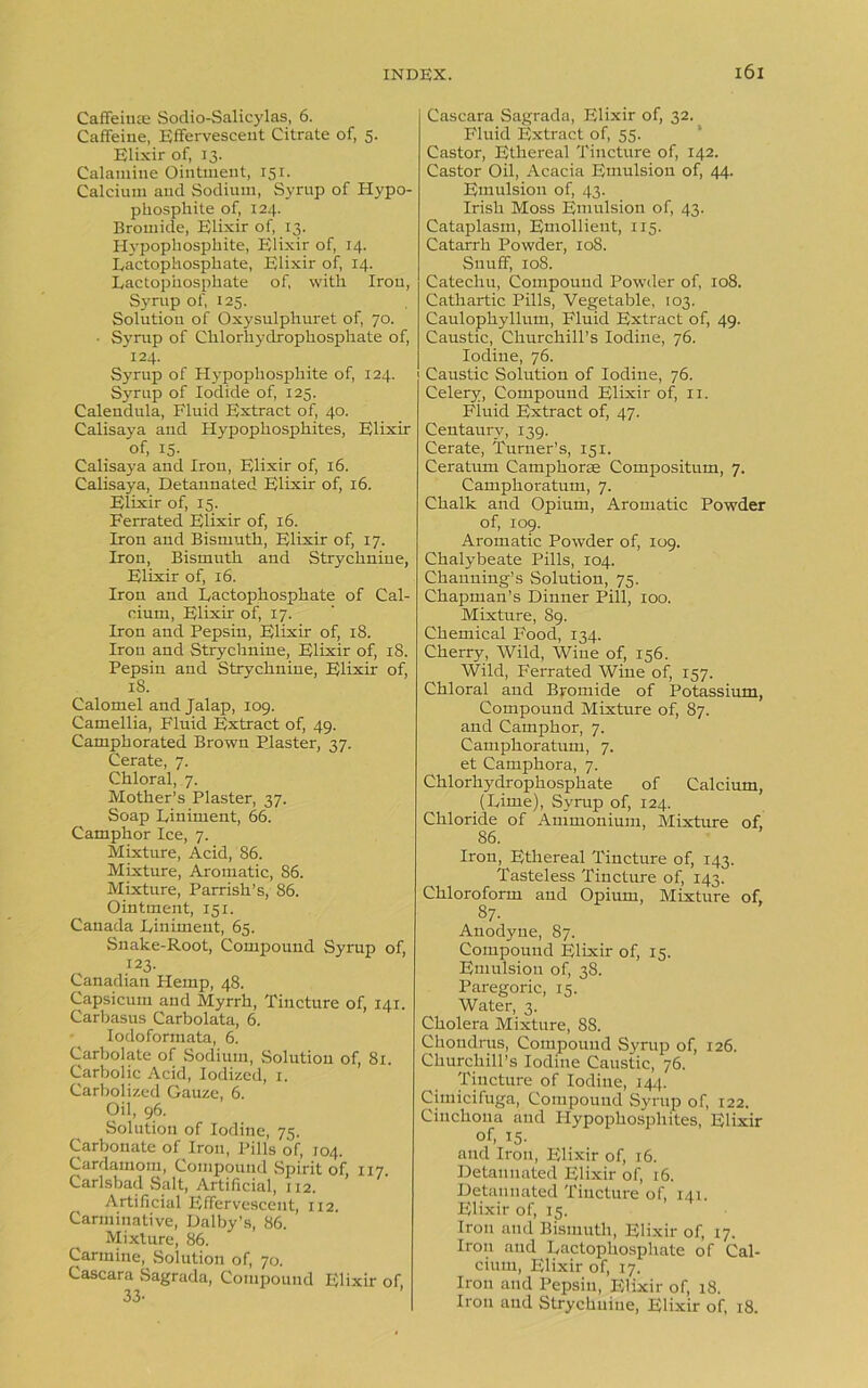 Caffeinse Sodio-Salicylas, 6. Caffeine, Effervescent Citrate of, 5. Elixir of, 13. Calamine Ointment, 151. Calcium and Sodium, Syrup of Hypo- phosphite of, 124. Bromide, Elixir of, 13. Hypophosphite, Elixir of, 14. Lactophosphate, Elixir of, 14. Eactophosphate of, with Iron, Syrup of, 125. Solution of Oxysulphuret of, 70. • Syrup of Chlorhydrophosphate of, 124. Syrup of Hypophosphite of, 124. Syrup of Iodide of, 125. Calendula, Fluid Extract of, 40. Calisaya and Hypophosphites, Elixir of, 15. Calisaya and Iron, Elixir of, 16. Calisaya, Detannated Elixir of, 16. Elixir of, 15. Ferrated Elixir of, 16. Iron and Bismuth, Elixir of, 17. Iron, Bismuth and Strychnine, Elixir of, 16. Iron and Lactophosphate of Cal- cium, Elixir of, 17. Iron and Pepsin, Elixir of, 18. Iron and Strychnine, Elixir of, 18. Pepsin and Strychnine, Elixir of, 18. Calomel and Jalap, 109. Camellia, Fluid Extract of, 49. Camphorated Brown Plaster, 37. Cerate, 7. Chloral, 7. Mother’s Plaster, 37. Soap Liniment, 66. Camphor Ice, 7. Mixture, Acid, 86. Mixture, Aromatic, S6. Mixture, Parrish’s, 86. Ointment, 151. Canada Liniment, 65. Snake-Root, Compound Syrup of, 123. Canadian Hemp, 48. Capsicum and Myrrh, Tincture of, 141. Carbasus Carbolata, 6. Iodoformata, 6. Carbolate of Sodium, Solution of, 81. Carbolic Acid, Iodized, 1. Carbolized Gauze, 6. Oil, 96. Solution of Iodine, 75. Carbonate of Iron, Pills of, 104. Cardamom, Compound Spirit of, 117. Carlsbad Salt, Artificial, 112. Artificial Effervescent, 112. Carminative, Dalby’s, 86. Mixture, 86. Carmine, Solution of, 70. Cascara Sagrada, Compound Elixir o 33- Cascara Sagrada, Elixir of, 32. Fluid Extract of, 55. Castor, Ethereal Tincture of, 142. Castor Oil, Acacia Emulsion of, 44. Emulsion of, 43. Irish Moss Emulsion of, 43. Cataplasm, Emollient, 115. Catarrh Powder, 108. Snuff, 108. Catechu, Compound Powder of, 108. Cathartic Pills, Vegetable, 103. Caulophyllum, Fluid Extract of, 49. Caustic, Churchill’s Iodine, 76. Iodine, 76. Caustic Solution of Iodine, 76. Celery, Compound Elixir of, 11. Fiuid Extract of, 47. Centaury, 139. Cerate, Turner’s, 151. Ceratum Camphorae Compositum, 7. Camphoratum, 7. Chalk and Opium, Aromatic Powder of, 109. Aromatic Powder of, 109. Chalybeate Pills, 104. Channing’s Solution, 75. Chapman’s Dinner Pill, 100. Mixture, 89. Chemical Food, 134. Cherry, Wild, Wine of, 156. Wild, Ferrated Wine of, 157. Chloral and Bromide of Potassium, Compound Mixture of, 87. and Camphor, 7. Camphoratum, 7. et Camphora, 7. Chlorhydrophosphate of Calcium, (Lime), Syrup of, 124. Chloride of Ammonium, Mixture of, 86. Iron, Ethereal Tincture of, 143. Tasteless Tincture of, 143. Chloroform and Opium, Mixture of, 87- Anodyne, 87. Compound Elixir of, 15. Emulsion of, 38. Paregoric, 15. Water, 3. Cholera Mixture, 88. Chondrus, Compound Syrup of, 126. Churchill’s Iodine Caustic, 76. Tincture of Iodine, 14,). Cimicifuga, Compound Syrup of, 122. Cinchona and Hypophosphites, Elixir of, 15- and Iron, Elixir of, 16. Detannated Elixir of, 16. Detannated Tincture of, 141. Elixir of, 15. Iron and Bismuth, Elixir of, 17. Iron aud Lactophosphate of Cal- cium, Elixir of, 17. Irou and Pepsin, Elixir of, 18. Iron and Strychnine, Elixir of, 18.