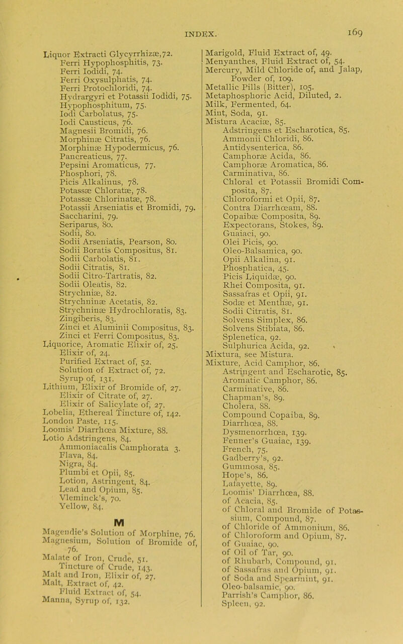 Liquor Extracti Glycyrrhiz®,72. Ferri Hypophosphitis, 73. Ferri Iodidi, 74. Ferri Oxysulphatis, 74. Ferri Protochloridi, 74. Hydrargyri et Potassii Iodidi, 75. Hypophosphitum, 75. Iodi Carbolatus, 75. Iodi Causticus, 76. Maguesii Bromidi, 76. Morphiu® Citratis, 76. Morphia® Plypodermicus, 76. Pancreaticus, 77. Pepsini Aromaticus, 77. Pliosphori, 78. Picis Alkaliuus, 78. Potass® Chlorate, 78. Potass® Chlorinate, 78. Potassii Arseniatis et Bromidi, 79. Saccliarini, 79. Seriparus, 80. Sodii, 80. Sodii Arseniatis, Pearson, 80. Sodii Boratis Compositus, 81. Sodii Carbolatis, 81. Sodii Citratis, 81. Sodii Citro-Tartratis, 82. Sodii Oleatis, 82. Strychniae, 82. Strychnin® Acetatis, 82. Strychnin® Hydrocliloratis, 83. Ziugiberis, 83. Zinci et Aluminii Compositus, 83. Zinci et Ferri Compositus, 83. Liquorice, Aromatic Elixir of, 25. Elixir of, 24. Purified Extract of, 52. Solution of Extract of, 72. Syrup of, 131. Lithium, Elixir of Bromide of, 27. Elixir of Citrate of, 27. Elixir of Salicylate of, 27. Lobelia, Ethereal Tincture of, 142. London Paste, 115. Loomis’ Diarrhoea Mixture, 88. Lotio Adstringens, 84. Ammouiacalis Camphorata r. Flava, 84. Nigra, 84. Plumbi et Opii, 85. Lotion, Astringent, 84. Lead and Opium, 85. Vleminck’s, 70. Yellow, 84. M Magendie’s Solution of Morphine, 76. Magnesium, Solution of Bromide of, 76. Malatc of Iron, Crude, 51. Tincture of Crude, 143. Malt and Iron, Elixir of, 27. Malt, Extract of, 42. Fluid Extract of, 54. Manna, Syrup of, 132. Marigold, Fluid Extract of, 49. Menyauthes, Fluid Extract of, 54. Mercury, Mild Chloride of, and Jalap, Powder of, 109. Metallic Pills (Bitter), 105. Metaphosphoric Acid, Diluted, 2. Milk, Fermented, 64. Mint, Soda, 91. Mistura Acaci®, 85. Adstringens et Escharotica, 85. Ammonii Chloridi, 86. Antidysenterica, 86. Camphor® Acida, 86. Camphor® Aromatica, 86. Carminativa, 86. Chloral et Potassii Bromidi Com- posita, 87. Chloroformi et Opii, 87. Contra Diarrhoeam, 88. Copaib® Composita, 89. Expectorans, Stokes, 89. Guaiaci, 90. Olei Picis, 90. Oleo-Balsamica, 90. Opii Alkalina, 91. Phosphatica, 45. Picis Liquid®, 90. Rhei Composita, 91. Sassafras et Opii, 91. Sod® et Menth®, 91. Sodii Citratis, 81. Solvens Simplex, 86. Solvens Stibiata, 86. Splenetica, 92. Sulphurica Acida, 92. . Mixtura, see Mistura. Mixture, Acid Camphor, 86. Astringent and Escharotic, 85. Aromatic Camphor, 86. Carminative, 86. Chapman’s, 89. Cholera, S8. Compound Copaiba, 89. Diarrhoea, 88. Dysmenorrhcea, 139. Fenner’s Guaiac, 139. French, 75. Gadberry’s, 92. Gummosa, 85. Hope’s, 86. Lafayette, 89. Loomis’ Diarrhoea, 88. of Acacia, 85. of Chloral and Bromide of Potas- sium, Compound, 87. of Chloride of Ammonium, 86. of Chloroform and Opium, 87. of Guaiac, 90. of Oil of Tar, 90. of Rhubarb, Compound, 91. of Sassafras and Opium, 91. of Soda and Spearmint, 91. Oleo- balsamic, 90. Parrish’s Camphor, 86. Spleen, 92.