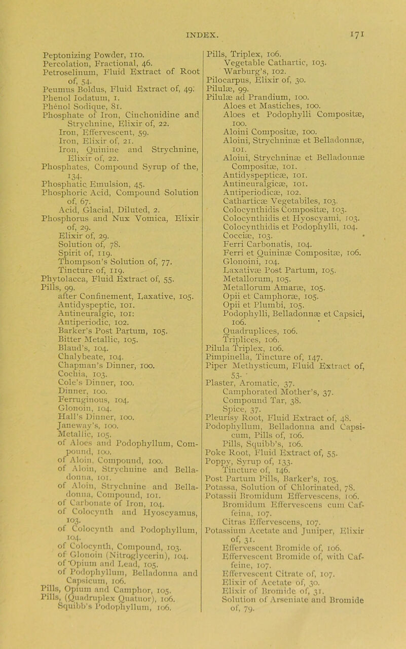 Peptonizing Powder, no. Percolation, Fractional, 46. Petroselinum, Fluid Extract of Root of, 54- Peumus Boldus, Fluid Extract of, 49; Phenol Iodatum, 1. Phenol Sodique, 81. Phosphate of Iron, Citichouidine and Strychnine, Elixir of, 22. Iron, Effervescent, 59. Iron, Elixir of, 21. Iron, Quinine and Strychnine, Elixir of, 22. Phosphates, Compound Syrup of the, 134- Phosphatic Emulsion, 45. Phosphoric Acid, Compound Solution of, 67. Acid, .Glacial, Diluted, 2. Phosphorus and Nux Vomica, Elixir of, 29. Elixir of, 29. Solution of, 78. Spirit of, 119. Thompson’s Solution of, 77. Tincture of, 119. Phytolacca, Fluid Extract of, 55. Pills, 99. after Confinement, Laxative, 105. Antidyspeptic, 101. Antineuralgic, 101: Antiperiodic, 102. Barker’s Post Partum, 105. Bitter Metallic, 105. Blaud’s, 104. Chalybeate, 104. Chapman’s Dinner, 100. Cochia, 103. Cole’s Dinner, 100. Dinner, 100. Ferruginous, 104. Glonoin, 104. Plall’s Dinner, 100. Janeway’s, 100. Metallic, 105. of Aloes and Podophyllum, Com- pound, 100. of Aloin, Compound, 100. of Aloin, Strychnine and Bella- donna, 101. of Aloin, Strychnine and Bella- donna, Compound, 101. of Carbonate of Iron, 104. of Colocynth and Hyoscyamus, 103. of Colocynth and Podophyllum, 104. of Colocynth, Compound, 103. of Glonoin (Nitroglycerin), 104. of •Opium and Lead, 105. of Podophyllum, Belladonna and Capsicum, 106. Pills, Opium and Camphor, 105. Pills, (Quadruplex Quatuor), 106. Pills, Triplex, 106. Vegetable Cathartic, 103. Warburg’s, 102. Pilocarpus, Elixir of, 30. Pilulte, 99. Pilulae ad Prandium, 100. Aloes et Mastiches, 100. Aloes et Podophylli Compositae, 100. Aloini Compositae, 100. Aloini, Strychninse et Belladonna:, 101. Aloini, Strychninse et Belladonnae Compositae, 101. Antidyspepticae, 101. Antineuralgicae, 101. Antiperiodicae, 102. Catharticae Vegetabiles, 103. Colocynthidis Compositae, 103. Colocynthidis et Hyoscvami, 103. Colocynthidis et Podophylli, 104. Cocciae, 103. Ferri Carbonatis, 104. Ferri et Ouininae Compositae, 106. Glonoini, 104. Laxativae Post Partum, 105. Metallorum, 105. Metallorum Amarae, 105. Opii et Camphorae, 105. Opii et Pluinbi, 105. Podophylli, Belladonnae et Capsici, 106. Quadruplices, 106. Triplices, 106. Pilula Triplex, 106. Pimpinella, Tincture of, 147. Piper Methysticum, Fluid Extract of, 53- • Plaster, Aromatic, 37. Camphorated Mother’s, 37. Compound Tar, 38. Spice, 37. Pleurisy Root, Fluid Extract of, 48. Podophyllum, Belladonna and Capsi- cum, Pills of, 106. Pills, Squibb’s, 106. Poke Root, Fluid Extract of, 55. Poppy, Syrup of, 133. Tincture of, 146. Post Partum Pills, Barker’s, 105. Potassa, Solution of Chlorinated, 78. Potassii Bromidum Effervescens, 106. Bromidum Effervescens cum Caf- feina, 107. Citras Effervescens, 107. Potassium Acetate and Juniper, Elixir of, 31. Effervescent Bromide of, 106. Effervescent Bromide of, with Caf- feine, 107. Effervescent Citrate of, 107. Elixir of Acetate of, 30. Elixir of Bromide of, 31. Solution of Arseniate and Bromide
