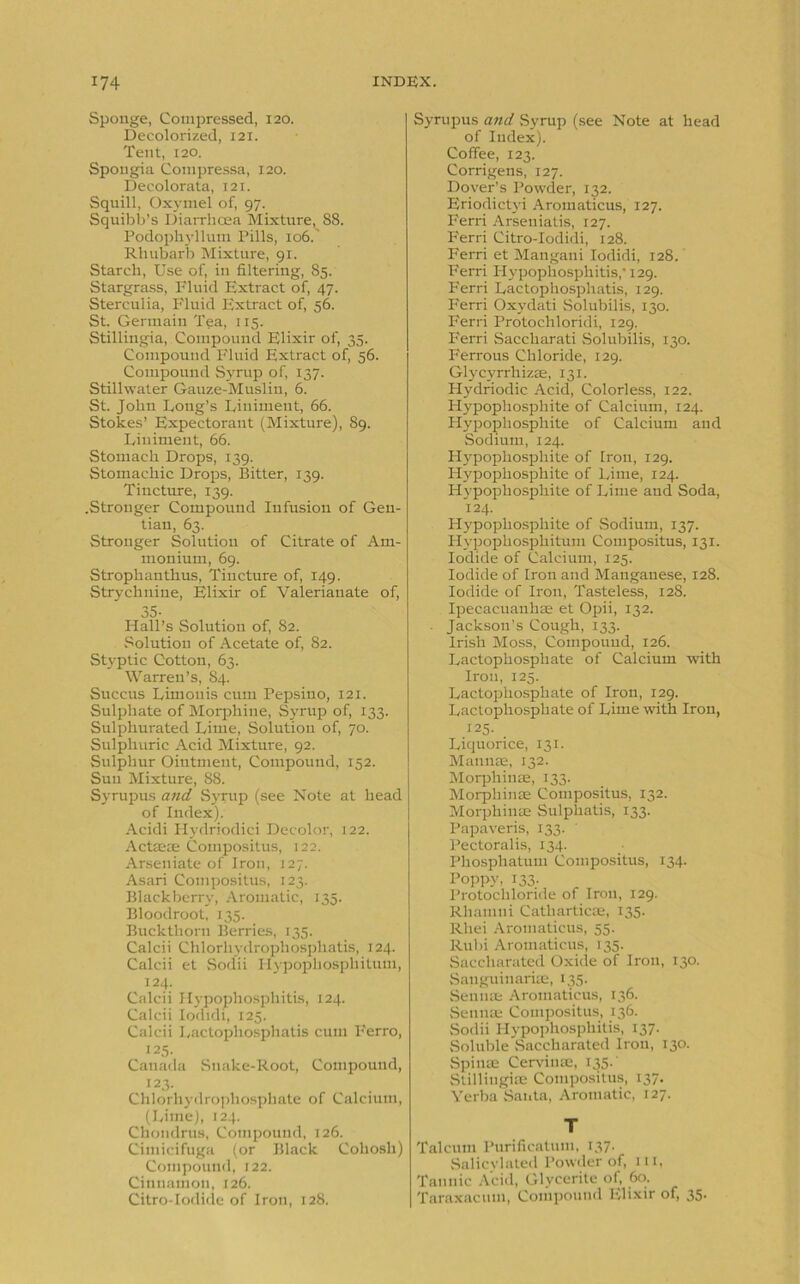 Sponge, Compressed, 120. Decolorized, 121. Tent, 120. Spongia Compressa, 120. Decolorata, 12T. Squill, Oxvmel of, 97. Squibb’s Diarrhoea Mixture, 88. Podophyllum Pills, 106.' Rhubarb Mixture, 91. Starch, Use of, in filtering, 85. Stargrass, Fluid Extract of, 47. Stercuiia, Fluid Extract of, 56. St. Germain Tea, 115. Stillingia, Compound Elixir of, 35. Compound Fluid Extract of, 56. Compound Syrup of, 137. Stillwater Gauze-Muslin, 6. St. John Long’s Liniment, 66. Stokes’ Expectorant (Mixture), 89. Liniment, 66. Stomach Drops, 139. Stomachic Drops, Bitter, 139. Tincture, 139. .Stronger Compound Infusion of Gen- tian, 63. Stronger Solution of Citrate of Am- monium, 69. Strophanthus, Tincture of, 149. Strychnine, Elixir of Valerianate of, 35- Hall’s Solution of, 82. Solution of Acetate of, 82. .Styptic Cotton, 63. Warren’s, 84. Succus Limouis cum Pepsino, 121. Sulphate of Morphine, Syrup of, 133. Sulphurated Lime, Solution of, 70. Sulphuric Acid Mixture, 92. Sulphur Ointment, Compound, 152. Sun Mixture, 88. Syrupus and Syrup (see Note at head of Index). Acidi Hydriodici Decolor, 122. Actsete Compositus, 122. Arseniate of Iron, J27. Asari Compositus, 123. Blackberry, Aromatic, 135. Bloodroot, 135. Buckthorn Berries, 135. Calcii Chlorhydrophosphatis, 124. Calcii et Sodii Hypophosphitum, 124. Calcii Hypophosphitis, 124. Calcii Iodidi, 125. Calcii Lactophosphatis cum Ferro, 125. Canada Snake-Root, Compound, 123. Chlorhydrophosphate of Calcium, (Lime), 124. Chondrus, Compound, 126. Cimicifuga (or Black Cohosh) Compound, 122. Cinnamon, 126. Citro-Iodide of Iron, 128. Syrupus and Syrup (see Note at head of Index). Coffee, 123. Corrigens, 127. Dover’s Powder, 132. Eriodictyi Aromaticus, 127. Ferri Arseniatis, 127. Ferri Citro-Iodidi, 128. Ferri et Mangani Iodidi, 128. Ferri Hypophosphitis, 129. Ferri Lactophosphatis, 129. Ferri Oxydati Solubilis, 130. Ferri Protochloridi, 129. Ferri Saccharati Solubilis, 130. Ferrous Chloride, 129. Glycyrrhizse, 131. Hydriodic Acid, Colorless, 122. Hypopliosphite of Calcium, 124. Hypophosphite of Calcium and Sodium, 124. Hypophosphite of Iron, 129. Hypophosphite of Lime, 124. Hypophosphite of Lime and Soda, 124. Hypophosphite of Sodium, 137. Hypophosphitum Compositus, 131. Iodide of Calcium, 125. Iodide of Iron and Manganese, 128. Iodide of Iron, Tasteless, 128. Ipecacuanhas et Opii, 132. Jackson’s Cough, 133. Irish Moss, Compound, 126. Lactophosphate of Calcium -with Iron, 125. Lactophosphate of Iron, 129. Lactophosphate of Lime with Iron, 125. Liquorice, 131. Mannae, 132. Morphinae, 133. Morphinae Compositus, 132. Morphinse Sulphatis, 133. Papaveris, 133. ' Pectoralis, 134. Phosphatum Compositus, 134. Poppy, 133. Protochloride of Iron, 129. Rhamni Catharticle, 135. Rliei Aromaticus, 55. Rubi Aromaticus, 135. Saccharated Oxide of Iron, 130. Sanguinariae, 135. Sennas Aromaticus, 136. Sennas Compositus, 136. Sodii Hypophosphitis, 137. Soluble Saccharated Iron, 130. Spinas Cerviuae, 135.' Stillingias Compositus, 137. Yerba Santa, Aromatic, 127. T Talcum Purification, 137. Salicylated Powder of, 111, Tannic Acid, Glycerite of, 60. Taraxacum, Compound Elixir of, 35-