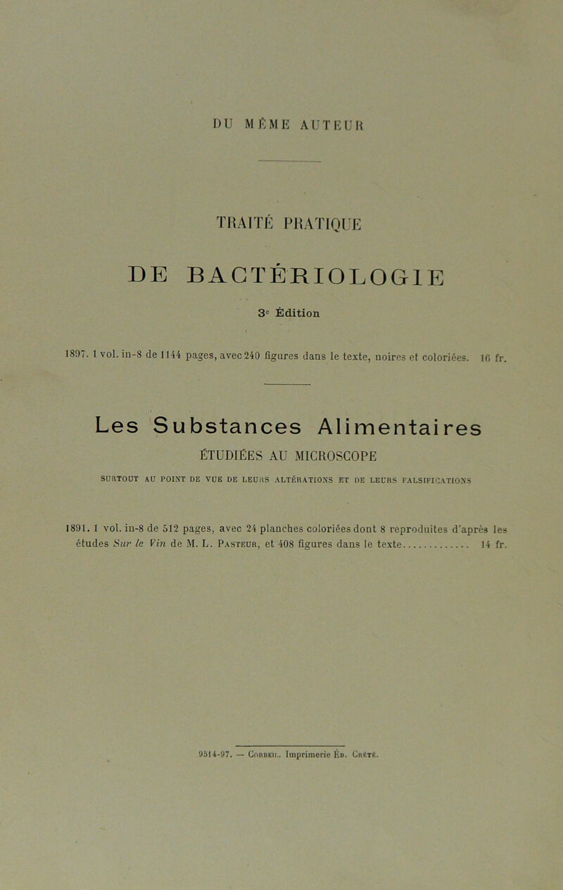 DU MÊME AUTEUR TRAITÉ PRATIQUE DE BACTÉRIOLOGIE 3° Édition 1897. 1 vol. in-8 de 1144 pages, avec240 figures dans le texte, noires et coloriées. 10 fr. Les Substances Alimentaires ÉTUDIÉES AU MICROSCOPE SURTOUT AU POINT DE VUE DE LEURS ALTÉRATIONS ET DE LEURS FALSIFICATIONS 1891. 1 vol. in-8 de 512 pages, avec 24 planches coloriées dont 8 reproduites d'après les études Sur le Vin de M. L. Pasteur, et 408 figures dans le texte 14 fr. 9514-97. — Corbeii.. Imprimerie Éd. Crêté.