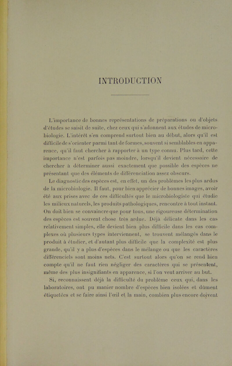 INTRODUCTION L’importance de bonnes représentations de préparations ou d’objets d’études se saisit de suite, chez ceux qui s’adonnent aux études de micro- biologie. L’intérêt s’en comprend surtout bien au début, alors qu’il est difficile de s’orienter parmi tant de formes, souvent si semblables en appa- rence, qu’il faut chercher à rapporter à un type connu. Plus tard, celle importance n’est parfois pas moindre, lorsqu’il devienl nécessaire de chercher à déterminer aussi exactement que possible des espèces ne présentant que des éléments de différenciation assez obscurs. Le diagnostic des espèces est, en effet, un des problèmes les plus ardus de la microbiologie. Il faut, pour bien apprécier de bonnes images, avoir élé aux prises avec de ces difficultés que le microbiologisle qui étudie les milieux naturels, les produits pathologiques, rencontre à tout instant. On doit bien se convaincre que pour tous, une rigoureuse détermination des espèces est souvent chose très ardue. Déjà délicate dans les cas relativement simples, elle devient bien plus difficile dans les cas com- plexes où plusieurs types interviennent, se trouvent mélangés dans le produit à étudier, et d'autant plus difficile que la complexité est plus grande, qu’il y a plus d’espèces dans le mélange ou que les caractères ditTérenciels sont moins nets. C’est surtout alors qu'on se rend bien compte qu’il ne faut rien négliger des caractères qui se présentent, même des plus insignifiants en apparence, si l’on veut arriver au but. Si, reconnaissent déjà la difficulté du problème ceux qui, dans les laboratoires, ont pu manier nombre d’espèces bien isolées et dûment étiquetées et se faire ainsi l’œil et la main, combien plus encore doivent