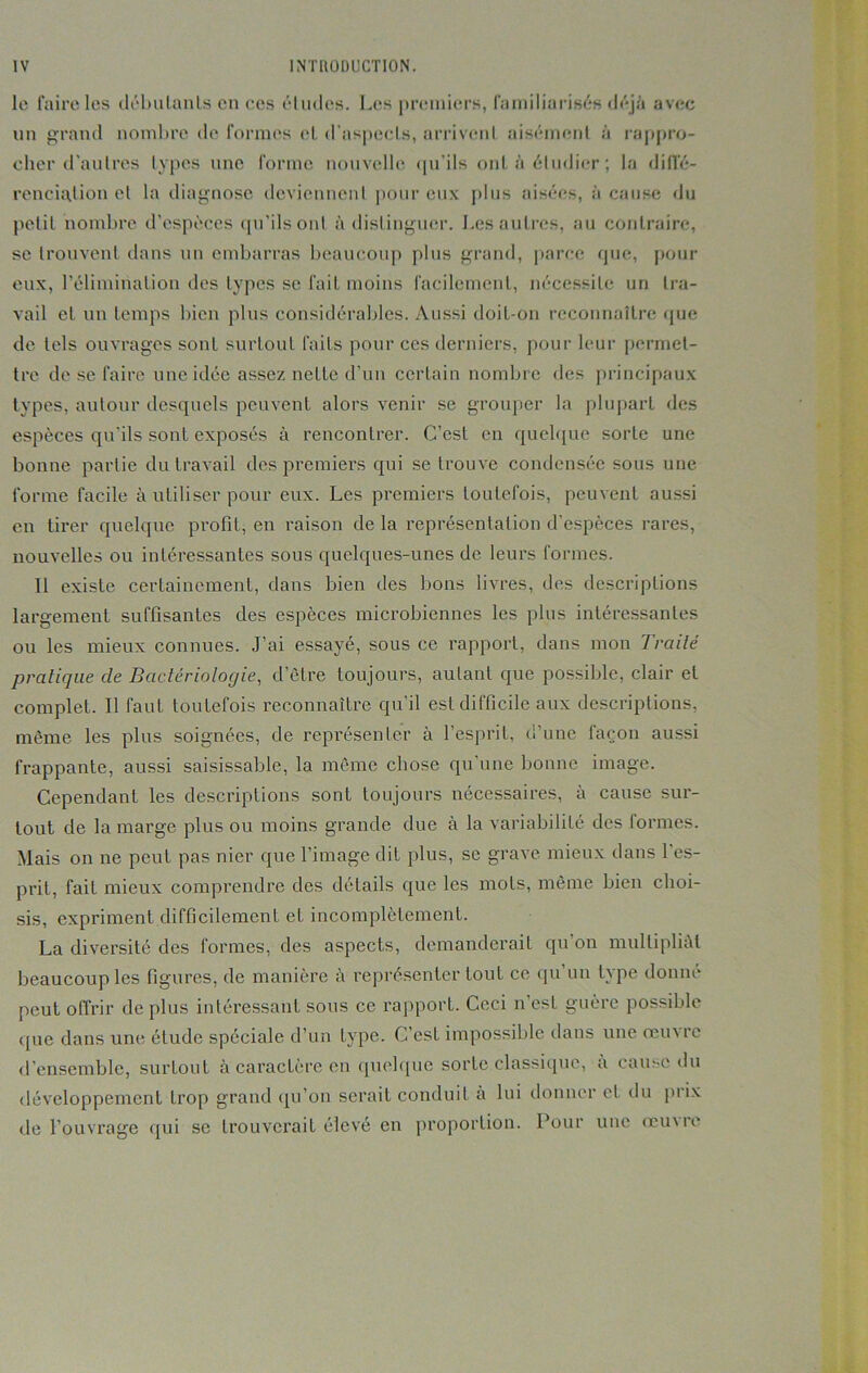 le faire les débutants en ces éludes. Les premiers, familiarisés déjà avec un grand nombre de formes et d’aspects, arrivent aisément à rappro- cher d’autres types une forme nouvelle «ju'ils ont à étudier; la diffé- renciation et la diagnose deviennent pour eux plus aisées, à cause du petit nombre d’espèces qu’ils ont à distinguer. Les autres, au contraire, se trouvent dans un embarras beaucoup plus grand, parce que, pour eux, l’élimination des types se fait moins facilement, nécessite un tra- vail et un temps bien plus considérables. Aussi doit-on reconnaître que de tels ouvrages sont surtout faits pour ces derniers, pour leur permet- tre de se faire une idée assez nette d’un certain nombre des principaux types, autour desquels peuvent alors venir se grouper la plupart des espèces qu'ils sont exposés à rencontrer. C’est en quelque sorte une bonne partie du travail des premiers qui se trouve condensée sous une forme facile à utiliser pour eux. Les premiers toutefois, peuvent aussi en tirer quelque profit, en raison de la représentation d’espèces rares, nouvelles ou intéressantes sous quelques-unes de leurs formes. Il existe certainement, dans bien des bons livres, des descriptions largement suffisantes des espèces microbiennes les plus intéressantes ou les mieux connues. J’ai essayé, sous ce rapport, dans mon Traité pratique de Bactériologie, d’être toujours, autant que possible, clair et complet. Il faut toutefois reconnaître qu’il est difficile aux descriptions, même les plus soignées, de représenter à l’esprit, d’une façon aussi frappante, aussi saisissable, la même chose qu’une bonne image. Cependant les descriptions sont toujours nécessaires, à cause sur- tout de la marge plus ou moins grande due à la variabilité des formes. Mais on ne peut pas nier que l’image dit plus, se grave mieux dans l’es- prit, fait mieux comprendre des détails que les mots, même bien choi- sis, expriment difficilement et incomplètement. La diversité des formes, des aspects, demanderait qu’on multipliât beaucoup les figures, de manière a représenter tout ce qu un type donne peut offrir de plus intéressant sous ce rapport. Ceci n’est guère possible que dans une étude spéciale d’un type. C’est impossible dans une oeuvre d’ensemble, surtout à caractère en quelque sorte classique, à cause du développement trop grand qu’on serait conduit à lui donner et du prix de l’ouvrage qui se trouverait élevé en proportion. Pour une œuue