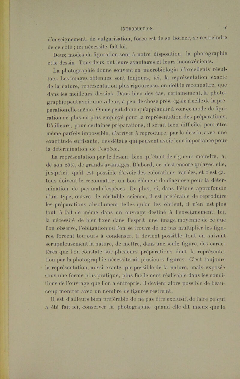 d’enseignement, de vulgarisation, force est de se borner, se restreindre de ce côté ; ici nécessité fait loi. Deux modes de figuration sont à notre disposition, la photographie elle dessin. Tous deux ont leurs avantages et leurs inconvénients. La photographie donne souvent en microbiologie d’excellents résul- tats. Les images obtenues sont toujours, ici, la représentation exacte de la nature, représentation plus rigoureuse, on doit le reconnaître, que dans les meilleurs dessins. Dans bien des cas, certainement, la photo- graphie peut avoir une valeur, à peu de chose près, égale à celle de la pré- paration elle-même. On ne peut donc qu’applaudir à voir ce mode de figu- ration de plus en plus employé pour la représentation des préparations, D’ailleurs, pour certaines préparations, il serait bien difficile, peut être même parfois impossible, d’arriver à reproduire, parle dessin, avec une exactitude suffisante, des détails qui peuvent avoir leur importance pour la détermination de l’espèce. La représentation par le dessin, bien qu’étant de rigueur moindre, a, de son côté, de grands avantages. D'abord, ce n’est encore qu’avec elle, jusqu’ici, qu'il est possible d’avoir des colorations variées, et c’est çà, tous doivent le reconnaître, un bon élément de diagnose pour la déter- mination de pas mal d’espèces. Déplus, si, dans l’élude approfondie d’un type, œuvre de véritable science, il est préférable de reproduire les préparations absolument telles qu’on les obtient, il n’en est plus tout à fait de même dans un ouvrage destiné à l’enseignement. Ici, la nécessité de bien fixer dans l’esprit une image moyenne de ce que l’on observe, l’obligation où l’on se trouve de ne pas multiplier les figu- res, forcent toujours à condenser. Il devient possible, tout en suivant scrupuleusement la nature, de mettre, dans une seule figure, des carac- tères que l’on constate sur plusieurs préparations dont la représenta- tion par la photographie nécessiterait plusieurs figures. C’est toujours la représentation, aussi exacte que possible de la nature, mais exposée sous une forme plus pratique, plus facilement réalisable dans les condi- tions de l’ouvrage que l’on a entrepris. 11 devient alors possible de beau- coup montrer avec un nombre de figures restreint. Il est d’ailleurs bien préférable de ne pas être exclusif, de faire ce qui a été fait ici, conserver la photographie quand elle dit mieux que le