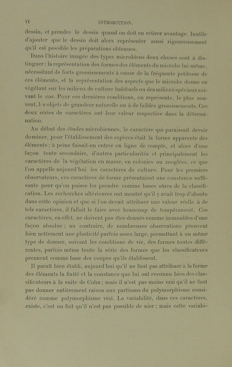 dessin, et prendre le dessin quand on doit en retirer avantage. Inutile d ajouter que le dessin doit alors représenter aussi rigoureusement qu il est possible les préparations obtenues. Dans 1 histoire imagée des types microbiens deux choses sont à dis- tinguer : la représentation des formes des éléments du microbe lui-même, nécessitant de forts grossissements à cause de la fréquente petitesse de c( s éléments, et la représentation des aspects que le microbe donne en végétant sur les milieux de culture habituels ou des milieux spéciaux sui- vant le cas. Pour ces dernières conditions, on représente, le plus sou- vent, b s objets de grandeur naturelle ou à de faibles grossissements. Ces deux séries de caractères ont leur valeur respective dans la détermi- nation. Au début des études microbiennes, le caractère qui paraissait devoir dominer, pour l’établissement des espèces était la forme apparente des éléments ; à peine faisait-on entrer en ligne décompté, et alors d'une laçon toute secondaire, d’autres particularités et principalement les caractères de la végétation en masse, en colonies ou zooglées, ce que l’on appelle aujourd’hui les caractères de culture. Pour les premiers observateurs, ces caractères déformé présentaient une constance suffi- sante pour qu’on puisse les prendre comme bases sûres de la classifi- cation. Les recherches ultérieures ont montré qu’il y avait trop d’absolu dans cette opinion et que si l’on devait attribuer une valeur réelle à de tels caractères, il fallait le faire avec beaucoup de tempérament. Ces caractères, en effet, ne doivent pas être donnés comme immuables d’une façon absolue ; au contraire, de nombreuses observations prouvent bien nettement une plasticité parfois assez large, permettant à un même type de donner, suivant les conditions de vie, des formes toutes diffé- rentes, parfois même toute la série des formes que les classificateurs prennent comme base des coupes qu’ils établissent. 11 paraît bien établi, aujourd’hui qu’il ne faut pas attribuera la forme des éléments la fixité cl la constance que lui ont reconnu bien des clas- sificateurs à la suite de Colin ; mais il n’est pas moins vrai qu’il ne faut pas donner entièrement raison aux partisans du polymorphisme consi- déré comme polymorphisme vrai. La variabilité, dans ces caractères, existe, c’est un fait qu’il n’est pas possible de nier; mais celle variabi-