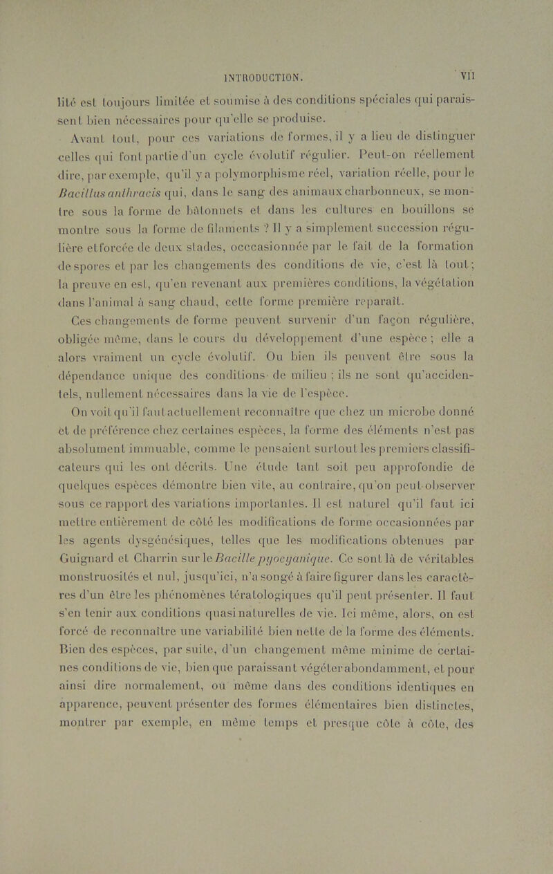 lité esl toujours limitée eL soumise à des conditions spéciales qui parais- sent bien nécessaires pour qu elle se produise. Avant tout, pour ces variations de formes, il y a lieu de distinguer celles qui font partie d’un cycle évolutif régulier. Peut-on réellement dire, par exemple, qu’il ya polymorphisme réel, variation réelle, pour le Bacillusanlhracis qui, dans le sang des animaux charbonneux, se mon- tre sous la forme de bâtonnets et dans les cultures en bouillons se montre sous la forme de filaments ? 11 y a simplement succession régu- lière efforcée de deux stades, occcasionnée par le fait de la formation despores et par les changements des conditions de vie, c’est là tout; la preuve en est, qu’en revenant aux premières conditions, la végétation dans l’animal à sang chaud, celle forme première reparaît. Ces changements de forme peuvent survenir d’un façon régulière, obligée même, dans le cours du développement d’une espèce; elle a alors vraiment un cycle évolutif. Ou bien ils peuvent être sous la dépendance unique des conditions-de milieu ; ils ne sont qu’acciden- tels, nullement nécessaires dans la vie de l'espèce. On voit qu’il faulactuellement reconnaître que chez un microbe donné et de préférence chez certaines espèces, la forme des éléments n’est pas absolument immuable, comme le pensaient surtout les premiers classifi- cateurs qui les ont décrits. Une élude tant soif peu approfondie de quelques espèces démontre bien vile, au contraire, qu’on peut observer sous ce rapport des variations importantes. Il est naturel qu’il faut ici mettre entièrement de côté les modifications de forme occasionnées par les agents dysgénésiques, telles que les modifications obtenues par Guignard et Charrin surieBacillepyocyanique. Ce sonL là de véritables monstruosités et nul, jusqu’ici, n’a songé à faire figurer dans les caractè- res d’un être les phénomènes tératologiques qu’il peut présenter. Il faut s’en tenir aux conditions quasi naturelles de vie. Ici même, alors, on esl forcé de reconnaître une variabilité bien nette de la forme des éléments. Bien des espèces, par suite, d’un changement même minime de certai- nes conditions de vie, bien que paraissant végéter abondamment, et pour ainsi dire normalement, ou même dans des conditions identiques en apparence, peuvent présenter des formes élémentaires bien distinctes, montrer par exemple, en même temps et presque côte à cote, des