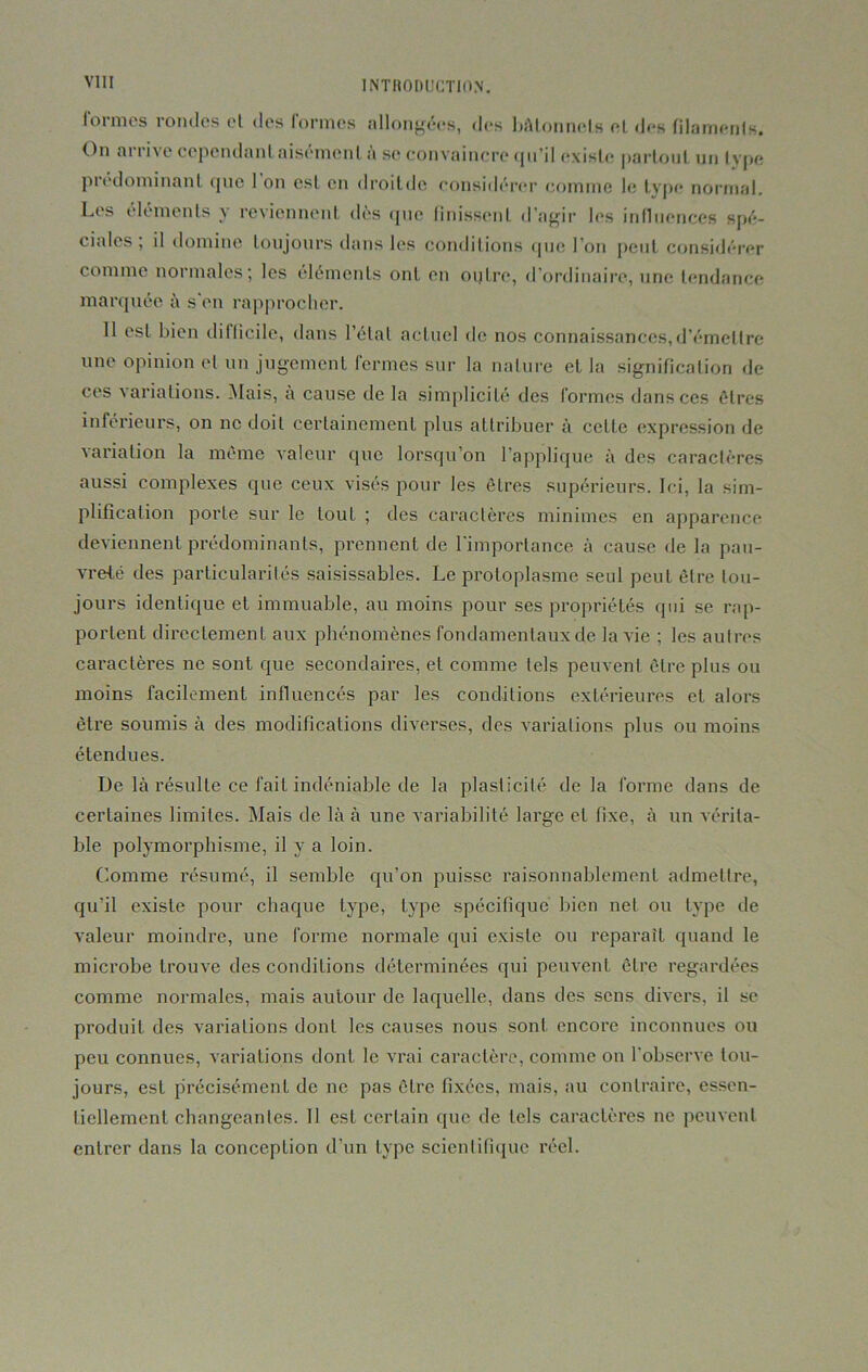 formes rondes et des formes allongées, des bâtonnets et des filaments. On ni i i\ e cependant aisément a si* convaincre (jn’il existe partout un type prédominant que 1 on est en droitdo considérer comme le type normal. Les éléments y reviennent «lès que finissent d’agir les influences spé- ciales, il domine toujours dans les conditions que l’on peut considérer comme normales; les éléments ont en outre, d’ordinaire, une tendance marquée à s'en rapprocher. Il est bien difficile, dans l’étal actuel de nos connaissances, d’émettre une opinion et un jugement fermes sur la nature et la signification de ces variations. Mais, a cause de la simplicité des formes dans ces êtres inférieurs, on ne doit certainement plus attribuer à celte expression de variation la même valeur que lorsqu’on l’applique à des caractères aussi complexes que ceux visés pour les êtres supérieurs. Ici, la sim- plification porte sur le touL ; des caractères minimes en apparence deviennent prédominants, prennent de l’importance à cause de la pau- vreté des particularités saisissables. Le protoplasme seul peut être tou- jours identique et immuable, au moins pour ses propriétés qui se rap- portent directement aux phénomènes fondamentaux de la vie ; les autres caractères ne sont que secondaires, et comme tels peuvent être plus ou moins facilement influencés par les conditions extérieures et alors être soumis à des modifications diverses, des variations plus ou moins étendues. De là résulte ce fait indéniable de la plasticité de la forme dans de certaines limites. Mais de là à une variabilité large et fixe, à un vérita- ble polymorphisme, il y a loin. Comme résumé, il semble qu’on puisse raisonnablement admettre, qu’il existe pour chaque type, type spécifique bien net ou type de valeur moindre, une forme normale qui existe ou reparaît quand le microbe trouve des conditions déterminées qui peuvent être regardées comme normales, mais autour de laquelle, dans des sens divers, il se produit des variations dont les causes nous sont encore inconnues ou peu connues, variations dont le vrai caractère, comme on l'observe tou- jours, est précisément de ne pas être fixées, mais, au contraire, essen- tiellement changeantes. Il est certain que de tels caractères ne peuvent entrer dans la conceplion d’un type scientifique réel.