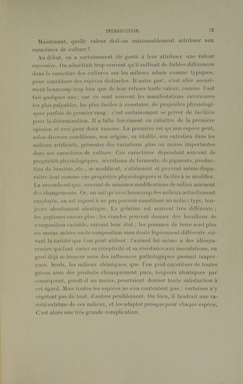Maintenant, quelle valeur doit-on raisonnablement attribuer aux caractères de culture? Au début, on a certainement été porté à leur attribuer une valeur excessive. On admettait trop souvent qu’il suffisait de faibles différences dans le caractère des cultures sur les milieux admis comme typiques, pour constituer des espèces distinctes lJ autre pari, c’est aller assuré- ment beaucoup trop loin que de leur refuser toute valeur, comme l'ont fait quelques uns ; car ce sont souvent les manifestations extérieures les plus palpables, les plus faciles à constater, de propriétés physiologi- ques parfois de premier rang ; c’est certainement se priver de facilités pour la détermination. lia fallu forcément en rabattre de la première opinion cL ceci pour deux raisons. La première esL qu’une espèce peut, selon diverses conditions, son origine, sa vitalité, son entretien dans les milieux artificiels, présenter des variations plus ou moins importantes dans ses caractères de culture. Ces caractères dépendant souvent de propriétés physiologiques, sécrétions de ferments, de pigments, produc- lion de lumière, etc., se modifient, s’atténuent et peuvent môme dispa- raître tout comme ces propriétés physiologiques si faciles à se modifier. La seconde est que, souvent de minimes modifications de milieu amènent des changements. Or, on sait qu’avec beaucoup des milieux actuellement employés, on est exposé à ne pas pouvoir constituer un milieu type, tou- jours absolument identique. La gélatine est souvent très différente ; les peplones encore plus ; les viandes peuvent donner des bouillons de composition variable, suivant leur état ; les pommes de terre son L plus ou moins mûres onde composition sans doute légèrement différente sui- vant la variété que l’on peut utiliser; l’animal lui-même a des idiosyn- crasies qui font varier sa réceptivité et sa résistance aux inoculations, ou peut déjà se trouver sous des influences pathologiques passant inaper- çues. Seuls, les milieux chimiques, que l’on peut constituer de toutes pièces avec des produits chimiquement purs, toujours identiques par conséquent, paraît-il au moins, pourraient donner toute satisfaction à cet égard. Mais Loutcs les espèces ne s’en contentent pas ; certaines n’y végètent pas du tout, d’autres péniblement. Ou bien, il faudrait une va- riété extrême de ces milieux, et les adapter presque pour chaque espèce. C’est alors une très grande complication.