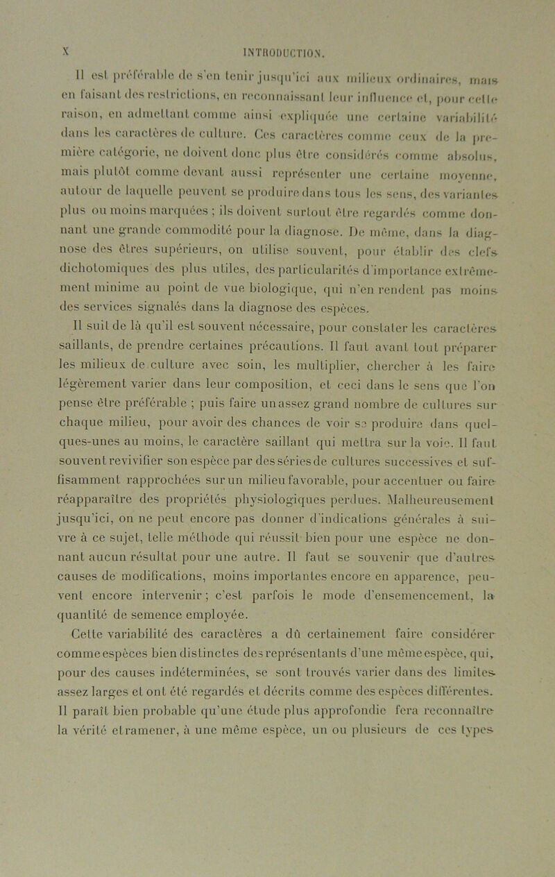11 est préférable de s’en tenir jusqu’ici aux milieux ordinaires, mais en faisant des restrictions, en reconnaissant leur influence et, pour celle raison, en admettant comme ainsi expliquée une certaine variabilité dans les caractères de culture. Ces caractères comme ceux de la pre- mièie eatégoiie, ne doivent donc plus être considérés comme absolus, mais plutôt comme devant aussi représenter une certaine movenne, autour de laquelle peuvent se produire dans tous les sens, des variantes plus ou moins marquées ; ils doivent surtout être regardés comme don- nant une grande commodité pour la diagnose. De même, dans la diag- nose îles êtres supérieurs, on utilise, souvent, pour établir des clefs dichotomiques des plus utiles, des particularités d'importance extrême- ment minime au point de vue biologique, qui n’en rendent pas moins, des services signalés dans la diagnose des espèces. Il suif de là qu’il est souvent nécessaire, pour constater les caractères saillants, de prendre certaines précautions. Il faut avant tout préparer les milieux de culture avec soin, les multiplier, chercher à les faire légèrement varier dans leur composition, et ceci dans le sens que l’on pense être préférable ; puis faire un assez grand nombre de cultures sur chaque milieu, pour avoir des chances de voir se produire dans quel- ques-unes au moins, le caractère saillant qui mettra sur la voie. Il faut souvent revivifier son espèce par des séries de cultures successives et suf- fisamment rapprochées sur un milieu favorable, pour accentuer ou faire réapparaître des propriétés physiologiques perdues. Malheureusement jusqu’ici, on ne peut encore pas donner d'indications générales à sui- vre à ce sujet, telle méthode qui réussit bien pour une espèce ne don- nant aucun résultat pour une autre. Il faut se souvenir que d’autres causes de modifications, moins importantes encore en apparence, peu- vent encore intervenir; c’est parfois le mode d’ensemencement, la quantité de semence employée. Celte variabilité des caractères a dû certainement faire considérer commeespèces bien distinctes des représentants d’une mêmeespèce, qui, pour des causes indéterminées, se sont trouvés varier dans des limites- assez larges el ont été regardés eL décrits comme des espèces différentes. Il paraît bien probable qu’une étude plus approfondie fera reconnaître la vérité el ramener, à une même espèce, un ou plusieurs de ces types