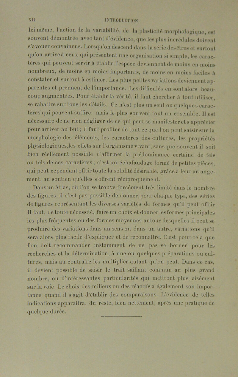 Ici môme, 1 action de la variabilité, de la plasticité morphologique, est souvent démontrée avec tant d’évidence, que les plus incrédules doivent s avouer convaincus. Lorsqu on descend dans la série desétres et surtout qu'on arrive à ceux qui présentent une organisation si simple, les carac- tères qui peuvent servira établir l’espèce deviennent de moins en moins nombreux, de moins en moins importanls, de moins en moins faciles à constater cl surtout a estimer. Les plus petites variations deviennent ap- parentes et prennent de l’importance. Les difficulés en sonl alors beau- coup augmentées. Pour établir la vérité, il faut chercher à touL utiliser, se rabattre sur tous les détails. Ce n’est plus un seul ou quelques carac- tères qui peuvent suffire, mais le plus souvent tout un ensemble. Il est nécessaire de ne rien négliger de ce qui peut se manifester et s’apprécier pour arriver au but ; il faut profiter de tout ce que l’on peut saisir sur la morphologie des éléments, les caractères des cultures, les propriétés physiologiques,les elfets sur l’organisme vivant, sans que souvent il soit bien réellement possible d’affirmer la prédominance certaine de tels ou tels de ces caractères ; c’est un échafaudage formé de petites pièces, qui peut cependant offrir toute la solidité désirable, grâce à leur arrange- ment, au soutien qu'elles s’offrent réciproquement. Dans un Atlas, où l'on se trouve forcément très limité dans le nombre des figures, il n’est pas possible de donner, pour chaque type, des séries défigurés représentant les diverses variétés de formes qu’il peut offrir 11 faut, de toute nécessité, faire un choix et donner les formes principales les plus fréquentes ou des formes moyennes autour desquelles il peut se produire des variations dans un sens ou dans un antre, variations qu'il sera alors plus facile d’expliquer et de reconnaître. C'est pour cela que l’on doit recommander instamment de ne pas se borner, pour les recherches et la détermination, à une ou quelques préparations ou cul- tures, mais au contraire les multiplier autant qu’on peut. Dans ce cas, il devient possible de saisir le trait saillant commun au plus grand nombre, ou d’intéressantes particularités qui mettront plus aisément sur la voie. Le choix des milieux ou des réactifs a également son impor- tance quand il s'agit d’établir des comparaisons. L’évidence de telles indications apparaîtra, du reste, bien nettement, après une pratique de quelque durée.