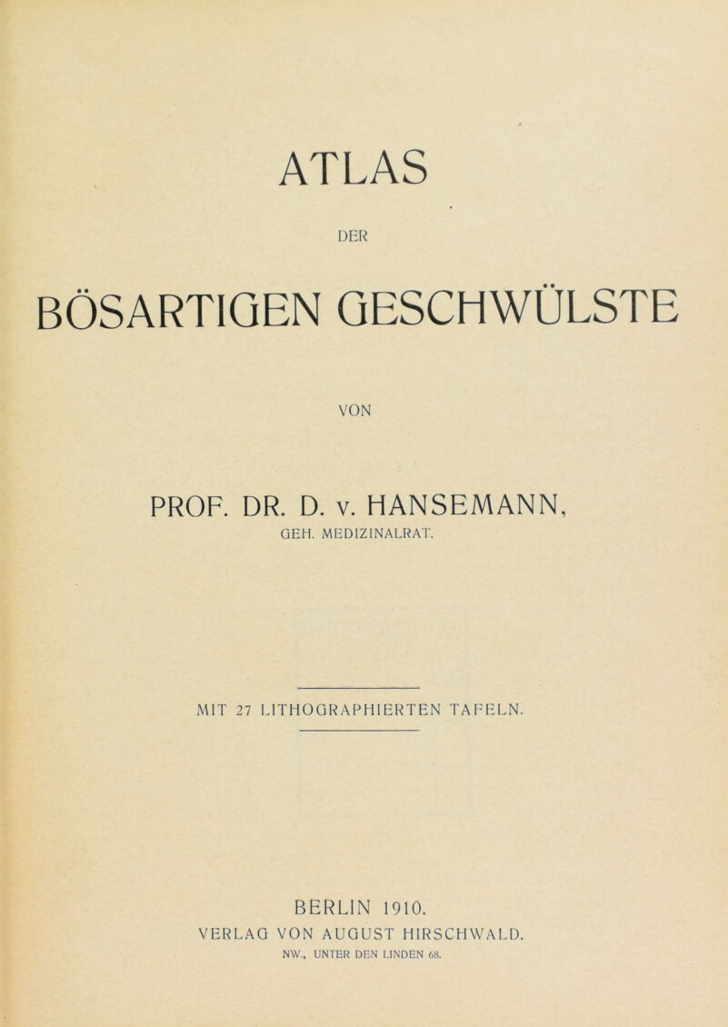 DER BÖSARTIGEN GESCHWÜLSTE VON PROF. DR. D. V. HANSEMANN, GEH. MEDIZINALRAT. MIT 27 LITHOGRAPHIERTEN TAFELN. BERLIN 1910. VERLAG VON AUGUST HIRSCHWALD. NW., UNTER DEN I.INDEN 68.