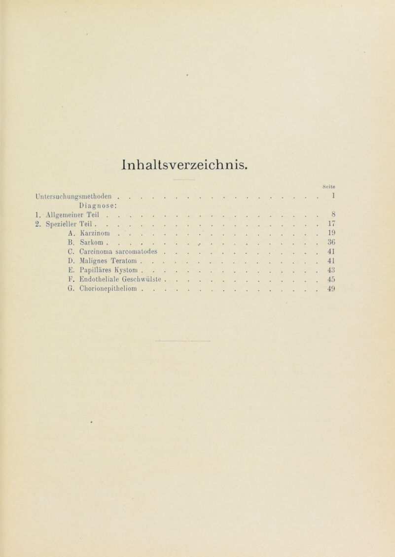 Inhaltsverzeichnis. .Seile Untcrsucluingsmelliodeii 1 D i la g 110 s c; 1. Allgemeiner Teil 8 2. Spezieller Teil 17 A. Karzinom 19 B. Sarkom 36 C. Carcinoma sarcomalodes 41 D. Malignes Teratom 41 E. Papilläres Kystom 43 F. Endotheliale Geschwülste 4b G. Chorionepitheliom 49