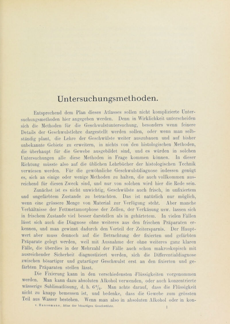 Untersuchungsmethoden. I^ntsprechend dem Plan dieses Atlasses sollen nicht komplizierte ünter- suchuno:smethoden hier angegeben werden. Denn in Wirklichkeit unterscheiden sich die Methoden für die Geschwulstimtersuchung, besonders wenn feinere Details der Geschwidstlehre dargestellt werden sollen, oder wenn man selb- ständig plant, die Lehre der Geschwülste weiter ausznbauen und auf bisher imbekannte Gebiete zu erweitern, in nichts von den histologischen Methoden, die überhaupt für die Gewebe ausgebildet sind, und es würden in solchen Untersuchungen alle diese Methoden in Frage kommen können. In dieser Richtung müsste also auf die üblichen Lehrbücher der histologischen Technik verwiesen werden. Für die gewöhnliche Geschwulstdiagnose indessen genügt es, sich an einige oder wenige Methoden zu halten, die auch vollkommen aus- reichend für diesen Zweck sind, und nur von solchen wird hier die Rede sein. Zunächst ist es nicht unwichtig, Geschwülste auch frisch, in unfixiertem und ungefärbtem Zustande zu betrachten. Das ist natürlich nur möglich, wenn eine grössere Menge von Material zur Verfügung steht. Aber manche Verhältnisse der Fettmetamorphose der Zellen, der Verkäsung usw. lassen sich in frischem Zustande viel besser darstellen als in gehärtetem. In vielen Fällen lässt sich auch die Diagnose ohne weiteres aus den frischen Präparaten er- kennen, und man gewinnt dadurch den Vorteil der Zeitersparnis. Der Haupt- wert aber muss dennoch auf die Betrachtung der lixierten und gefärbten Präparate gelegt werden, weil mit Ausnahme der ohne weiteres ganz klaren Fälle, die überdies in der Mehrzahl der Fälle auch schon makroskopisch mit ausreichender Sicherheit diagnostiziert werden, sich die DiÜ'erentialdiagnose zwischen bösartiger und gutartiger Geschwulst erst an den lixierten und ge- färbten Präparaten stellen lässt. Die F ixierung kann in den verschiedensten -Flüssigkeiten vorgenommen werden. Man kann dazu absoluten Alkohol verwenden, oder auch konzentrierte wässerige Sublimatlösung, d. h. 6°/q- achte darauf, dass die Flüssigkeit nicht zu knapp bemessen ist, und bedenke, dass die Gewebe zum grössten Teil aus Wasser bestehen. Wenn man also in absoluten Alkohol oder in kon-