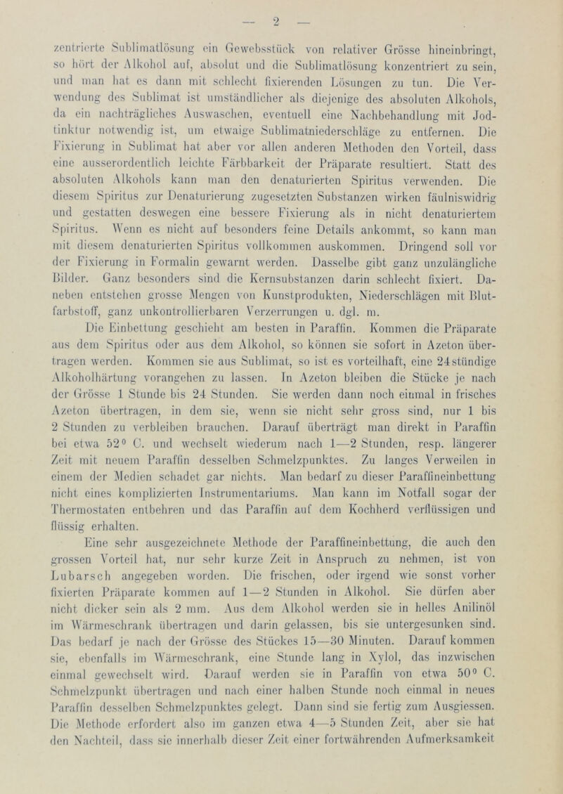 zentrierte Sublimatlösung ein Gcwebsstück von relativer Grösse bineinbrinet, SO bürt der Alkohol auf, absolut und die Sublimatlösung konzentriert zu sein, und man bat es dann mit schlecht fixierenden Lösungen zu tun. Die Ver- wendung des Sublimat ist umständlicher als diejenige des absoluten Alkohols, da ein nacbträglicbes Auswaschen, eventuell eine Nachbehandlung mit Jod- tinktur notwendig ist, um etwaige Sublimatniederschläge zu entfernen. Die Fixiei'ung in Sublimat hat aber vor allen anderen Methoden den Vorteil, dass eine ausserordentlich leichte Färbbarkeit der Präparate resultiert. Statt des absoluten Alkohols kann man den denaturierten Spiritus verwenden. Die diesem Spiritus zur Denaturierung zugesetzten Substanzen wirken fäulniswidrig und gestatten deswegen eine bessere Fixierung als in nicht denaturiertem Spiritus. Wenn es nicht auf besonders feine Details ankommt, so kann man mit diesem denaturierten Spiritus vollkommen auskommen. Dringend soll vor der Fixierung in Formalin gewarnt werden. Dasselbe gibt ganz unzulängliche Bilder. Ganz besonders sind die Kernsubstanzen darin schlecht fixiert. Da- neben entstehen grosse Mengen von Kunstprodukten, Niedei-schlägen mit Blut- farbstoff, ganz unkontrollierbaren Verzerrungen u. dgl. m. Die Einbettung geschieht am besten in Paraffin. Kommen die Präparate aus dem Spiritus oder aus dem Alkohol, so können sie sofort in Azeton über- tragen werden. Kommen sie aus Sublimat, so ist es vorteilhaft, eine 24ständige Alkoholhärtung vorangehen zu lassen. In Azeton bleiben die Stücke je nach der Grösse 1 Stunde bis 24 Stunden. Sie werden dann noch einmal in frisches Azeton übertragen, in dem sie, wenn sie nicht sehr gross sind, nur 1 bis 2 Stunden zu verbleiben brauchen. Darauf überträgt man direkt in Paraffin bei etwa 52° C. und wechselt wiederum nach 1—2 Stunden, resp. längerer Zeit mit neuem Paraffin desselben Schmelzpunktes. Zu langes Verweilen in einem der ]\ledicn schadet gar nichts. i\lan bedarf zu dieser Paraffineinbettung nicht eines komplizierten Instrumentariums. Man kann im Notfall sogar der Thermostaten entbehren und das Paraffin auf dem Kochherd verflüssigen und flüssig erhalten. Eine sehr ausgezeichnete Methode der Paraffmeinbettung, die auch den grossen Vorteil hat, nur sehr kurze Zeit in Anspruch zu nehmen, ist von J^ubarsch angegeben worden. Die frischen, odci' irgend wie sonst vorher fixierten Präparate kommen auf 1—2 Stunden in Alkohol. Sie dürfen aber nicht dicker sein als 2 mm. Aus dem y\lkohol werden sie in helles Anilinöl im Wärmeschrank übertragen und darin gelassen, bis sie untergesunken sind. Das bedarf je nach der Grösse des Stückes 15—30 Minuten. Darauf kommen sie, ebenfalls im Wärmeschrank, eine Stunde lang in Xjdol, das inzwischen einmal gewechselt wird. Darauf werden sie in Paraffin von etwa 50° C. Schmelzpunkt übertragen und nach einer halben Stunde noch einmal in neues Paraffin de.sselbcn Schmelzpunktes gelegt. Dann sind sie fertig zum Ausgiessen. Die Methode erfordert also im ganzen etwa 4—5 Stunden Zeit, aber sie hat den Nachteil, dass sie innerhalb dieser Zeit einer fortwährenden Aufmerksamkeit
