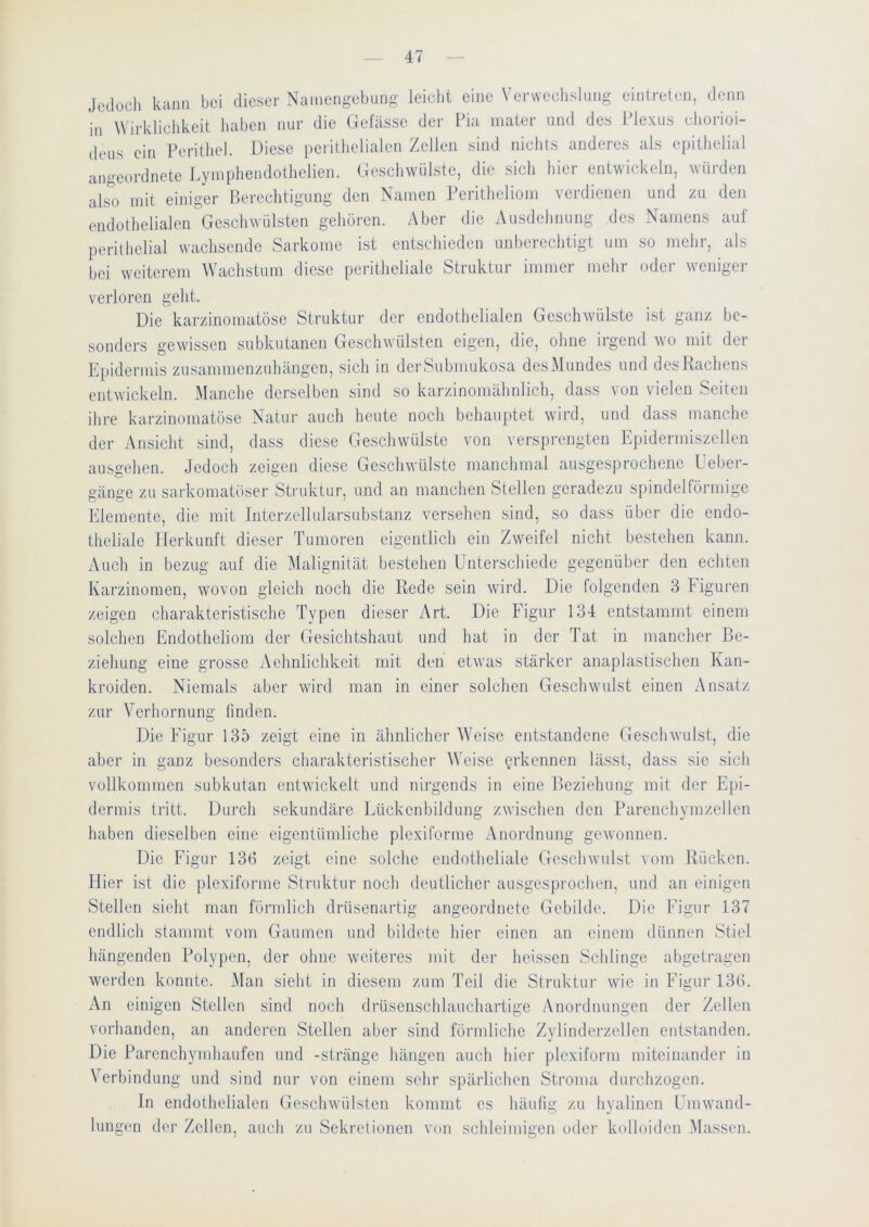 Jodocli kann bei dieser Namengebung leicht eine Venveclislung eintreten, denn in Wirklichkeit haben nur die Clefässc der Pia inater und des Plexus chorioi- deus ein Perithel. Diese i)eiilhelialen Zellen sind nichts anderes als epithelial angeordnete Lymphendolhelien. Geschwülste, die sich hier entwickeln, würden alsm mit einiger Perechtigung den Namen reritheliom verdienen und zu den endothelialen Geschwülsten gehören. Aber die Ausdehnung des Namens auf perithelial wachsende Sarkome ist entschieden unberechtigt um so mehr, als bei weiterem Wachstum diese peritheliale Struktur immer mehr oder wenige]- verloren geht. Die karzinomatöse Struktur der endothelialen Geschwülste ist ganz be- sonders gewissen subkutanen Geschwülsten eigen, die, ohne irgend wo mit der Epidermis zusammenzuhängen, sich in der Submukosa desMundes und des Rachens entwickeln. Manche derselben sind so karzinomähnlich, dass von vielen Seiten ihre karzinomatöse Natur auch heute noch behauptet wird, und dass manche der Ansicht sind, dass diese Geschwülste von versprengten Epidermiszellen ausgehen. Jedoch zeigen diese Geschwülste manchmal ausgesprochene Ueber- gänge zu sarkomatöser Struktur, und an manchen Stellen geradezu spindelförmige Elemente, die mit Interzellularsubstanz versehen sind, so dass über die endo- theliale Herkunft dieser Tumoren eigentlich ein Zweifel nicht bestehen kann. Auch in bezug auf die Malignität bestehen Unterschiede gegenüber den echten Karzinomen, wovon gleich noch die Rede sein wird. Die folgenden 3 liguren zeigen charakteristische Typen dieser Art. Die Figur 134 entstammt einem solchen Endotheliom der Gesichtshaut und hat in der Tat in mancher Be- ziehung eine grosse Aehnlichkeit mit den etwas stärker anaplastischen Kan- kroiden. Niemals aber wird man in einer solchen Geschwulst einen Ansatz zur Verhornung finden. Die Figur 135 zeigt eine in ähnlicher Weise entstandene Geschwulst, die aber in ganz besonders charakteristischer Weise erkennen lässt, dass sie sich vollkommen subkutan entwickelt und nirgends in eine Beziehung mit der Epi- dermis tritt. Durch sekundäre Lückenbildung zwischen den Parenchymzellen haben dieselben eine eigentümliche plexiforme Anordnung gewonnen. Die Figur 133 zeigt eine solche endotheliale Geschwulst vom Rücken, liier ist die plexifoi-me Struktur noch deutlicher ausgesprochen, und an einigen Stellen sieht man förmlich drüsenartig angeordnete Gebilde. Die Figur 137 endlich stammt vom Gaumen und bildete hier einen an einem dünnen Stiel hängenden Poly|)en, der ohne w'eiteres mit der heissen Schlinge abgetragen werden konnte. i\Ian sieht in diesem zum Teil die Struktui- wie in Figur 13(1. An einigen Stellen sind noch drüseuschlauchartige Anordnungen der Zellen vorhanden, an anderen Stellen aber sind förniliche Zylinderzellen entstanden. Die Parenchymhaufen und -stränge hängen auch hier jjlcxiform miteinander in Verbindung und sind nur von einem sehr spärlichen Stroma durchzogen. In endothelialen (deschwülsten kommt es häufig zu hvalinen Umwand- lungen der Zellen, auch zu Sekretionen von schleimigen oder kolloiden Massen.