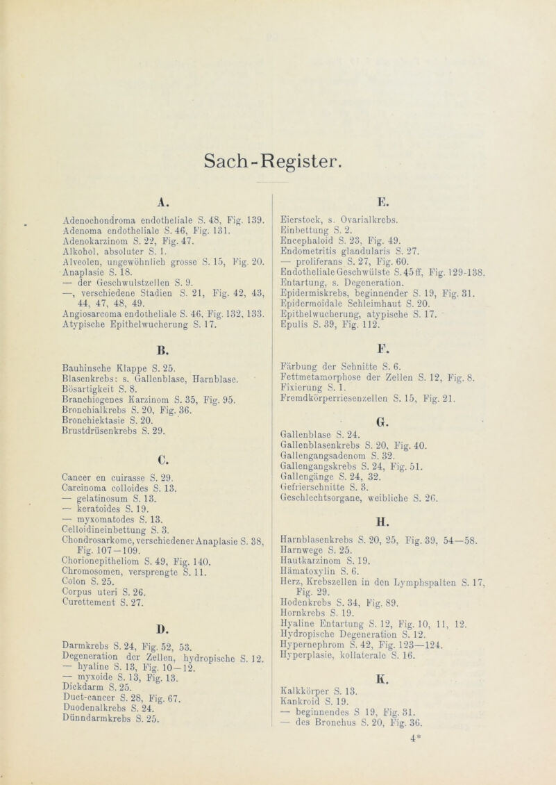 Sach-Register. A. Adenochondroma endotheliale S. 48, Fig. 139. Adenoma endotheliale S. 46, Fig. 131. Adenokarzinom S. 22, Fig. 47. Alkohol, absoluter S. 1. Alveolen, ungewöhnlich grosse S. 15, Fig. 20. Anaplasie S. 18. — der Geschwulstzellen S. 9. —, verschiedene Stadien S. 21, Fig. 42, 43, 44, 47, 48, 49. Angiosarcoma endotheliale S. 46, Fig. 132, 133. Atypische Epithelwucherung S. 17. B. Bauhinsche Klappe S. 25. Blasenkrebs: s. Gallenblase, Harnblase. Bösartigkeit S. 8. Branchiogeues Karzinom S. 35, Fig. 95. Bronchialkrebs S. 20, Fig. 36. Bronchiektasie S. 20. Brustdrüsenkrebs S. 29. c. Cancer en cuirasse S. 29. Carcinoma colloides S. 13. — gelatinosum S. 13. — keratoides S. 19. — myxomatodes S. 13. Celloidineinbettung S. 3. Chondrosarkome, verschiedener Anaplasie S. 38, Fig. 107-109. Chorionepitheliom S. 49, Fig. 140. Chromosomen, versprengte S. 11. Colon S. 25. Corpus Uteri S. 26. Curettement S. 27. D. Darmkrebs S. 24, Fig. 52, 53. Degeneration der Zellen, hydropischc S. 12. — hyaline S. 13, Fig. 10-12. — myxoide S. 13, Fig. 13. Dickdarm S. 25. Duct-cancer S. 28, Fig. 67. Duodenalkrebs S. 24. Dünndarmkrebs S. 25. E. Eierstock, s. Ovarialkrebs. Einbettung S. 2. Encephaloid S. 23, Fig. 49. Endometritis glandularis S. 27. •— proliferans S. 27, Fig. 60. Endotheliale Geschwülste S.45ff, Fig. 129-138. Entartung, s. Degeneration. Epidermiskrebs, beginnender S. 19, Fig. 31. Epidermoidale Schleimhaut S. 20. Epithelwucherung, atypische S. 17. Epulis S. 39, Fig. 112. ¥. Färbung der Schnitte S. 6. Fettmetamorphose der Zellen S. 12, Fig. 8. Fixierung S. 1. Fremdkörperriesenzellcn S. 15, Fig. 21. Gr. Gallenblase S. 24. Gallenblasenkrebs S. 20, Fig. 40. Gallengangsadenom S. 32. Gallengangskrebs S. 24, Fig. 51. Gallengänge S. 24, 32. Gefrierschnitte S. 3. Geschlechtsorgane, weibliche S. 26. H. Harnblasenkrebs S. 20, 25, Fig. 39, 54—58. Harnwege S. 25. Hautkarzinom S. 19. Hämatoxylin S. 6. Herz, Krebszellen in den Lymphspalten S. 17, Fig. 29. Hodenkrebs S. 34, Fig. 89. Hornkrebs S. 19. Hyaline Entartung S. 12, Fig. 10, 11, 12. Hydropischc Degeneration S. 12. Hypernephrom S. 42, Fig. 123—124. Hyperplasie, kollaterale S. 16. K. Kalkkörper S. 13. Kankroid S. 19. — beginnendes S 19, Fig. 31. — des Bronchus S. 20, Fig. 36. 4*