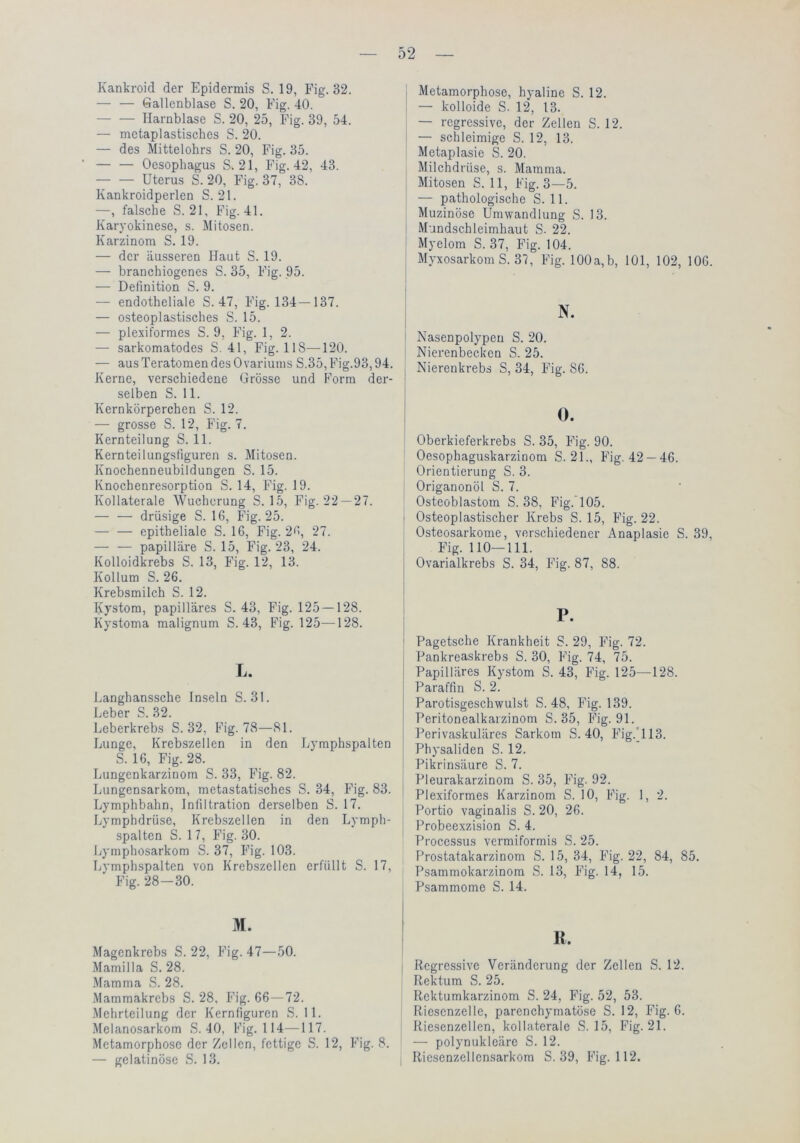 Kankroicl der Epidermis S. 19, Fig. 32. — — Gallenblase S. 20, Fig. 40. Harnblase S. 20, 25, Fig. 39, 54. — metaplastisches S. 20. — des Mittelohrs S. 20, Fig. 35. — — Oesophagus S. 21, Fig. 42, 43. Uterus S. 20, Fig. 37, 38. Kankroidperlen S. 21. —, falsche S. 21, Fig. 41. Karyokinese, s. Mitosen. Karzinom S. 19. — der äusseren Haut S. 19. — branchiogenes S. 35, Fig. 95. — Definition S. 9. — endotheliale S. 47, Fig. 134-137. — osteoplastisches S. 15. — plexiformes S. 9, Fig. 1, 2. — sarkomatodes S. 41, Fig. 118—^120. — aus Teratomen des Ovariums S.35,Fig.93,94. Kerne, verschiedene Grösse und Form der- selben S. 11. Kernkörperchen S. 12. — grosse S. 12, Fig. 7. Kernteilung S. 11. Kernteilungsfiguren s. Mitosen. Knochenneubildungen S. 15. Knochenresorption S. 14, Fig. 19. Kollaterale Wucherung S. 15, Fig. 22 —27. — — drüsige S. 16, Fig. 25. epitheliale S. 16, Fig. 2f, 27. — — papilläre S. 15, Fig. 23, 24. Kolloidkrebs S. 13, Fig. 12, 13. Kollum S. 26. Krebsmilch S. 12. Kystom, papilläres S. 43, Fig. 125 — 128. Kystoma malignum S. 43, Fig. 125—128. L. Langhanssche Inseln S. 31. Leber S. 32. Leberkrebs S. 32, Fig. 78—81. Lunge, Krebszellen in den Lymphspalten S. 16, Fig. 28. Lungenkarzinom S. 33, Fig. 82. Lungensarkom, metastatisches S. 34, Fig. 83. Lymphbahn, Infiltration derselben S. 17. Lymphdrüse, Krebszellen in den Lymph- spalten S. 17, Fig. 30. Lymphosarkom S. 37, Fig. 103. liVmphspalten von Krebszellen erfüllt S. 17, Fig. 28-30. M. Magenkrebs S. 22, Fig. 47—50. Mamilla S. 28. ■Mamma S. 28. .Mammakrebs S. 28, Fig. 66—72. .Mehrteilung der Kernfiguren S. 11. Melanosarkom S. 40, Fig. 114—117. Metamorphose der Zellen, fettige S. 12, Fig. 8. — gelatinöse S. 13. Metamorphose, hyaline S. 12. — kolloide S. 12, 13. — regressive, der Zellen S. 12. — schleimige S. 12, 13. Metaplasie S. 20. Milchdrüse, s. Mamma. Mitosen S. 11, Fig. 3—5. — pathologische S. 11. Muzinöse Umwandlung S. 13. Mundschleimhaut S. 22. Myelom S. 37, Fig. 104. Myxosarkom S. 37, Fig. 100a, b, 101, 102, 106. N. ! Nasenpolypeu S. 20. I Nierenbecken S. 25. Nierenkrebs S, 34, Fig. 86. 0. Oberkieferkrebs S. 35, Fig. 90. Oesophaguskarzinom S. 21., Fig. 42 —46. Orientierung S. 3. Origanonöl S. 7. Osteoblastom S. 38, Fig. 105. I Osteoplastischer Krebs S. 15, Fig. 22. Osteosarkome, verschiedener Anaplasie S. 39, Fig. 110—111. Ovarialkrebs S. 34, Fig. 87, 88. P. I ' Pagetsche Krankheit S. 29, Fig. 72. Pankreaskrebs S. 30, Fig. 74, 75. Papilläres Kystom S. 43, Fig. 125—128. Paraffin S. 2. Parotisgeschwulst S. 48, Fig. 139. Peritonealkarzinom S. 35, Fig. 91. Perivaskuläres Sarkom S. 40, Fig.'113. Physaliden S. 12. Pikrinsäure S. 7. Pleurakarzinom S. 35, Fig. 92. I Plexiformes Karzinom S. 10, Fig. 1, 2. Portio vaginalis S. 20, 26. Probeexzision S. 4. Processus vermiformis S. 25. I Prostatakarzinom S. 15, 34, Fig. 22, 84, 85. Psammokarzinom S. 13, Fig. 14, 15. Psammome S. 14. R. I Regressive Veränderung der Zellen S. 12. Rektum S. 25. Rektumkarzinom S. 24, Fig. 52, 53. Riesenzelle, parenchymatöse S. 12, Fig. 6. Riesenzellen, kollaterale S. 15, Fig. 21. — polynukleäre S. 12. Riesenzellensarkom S. 39, Fig. 112.