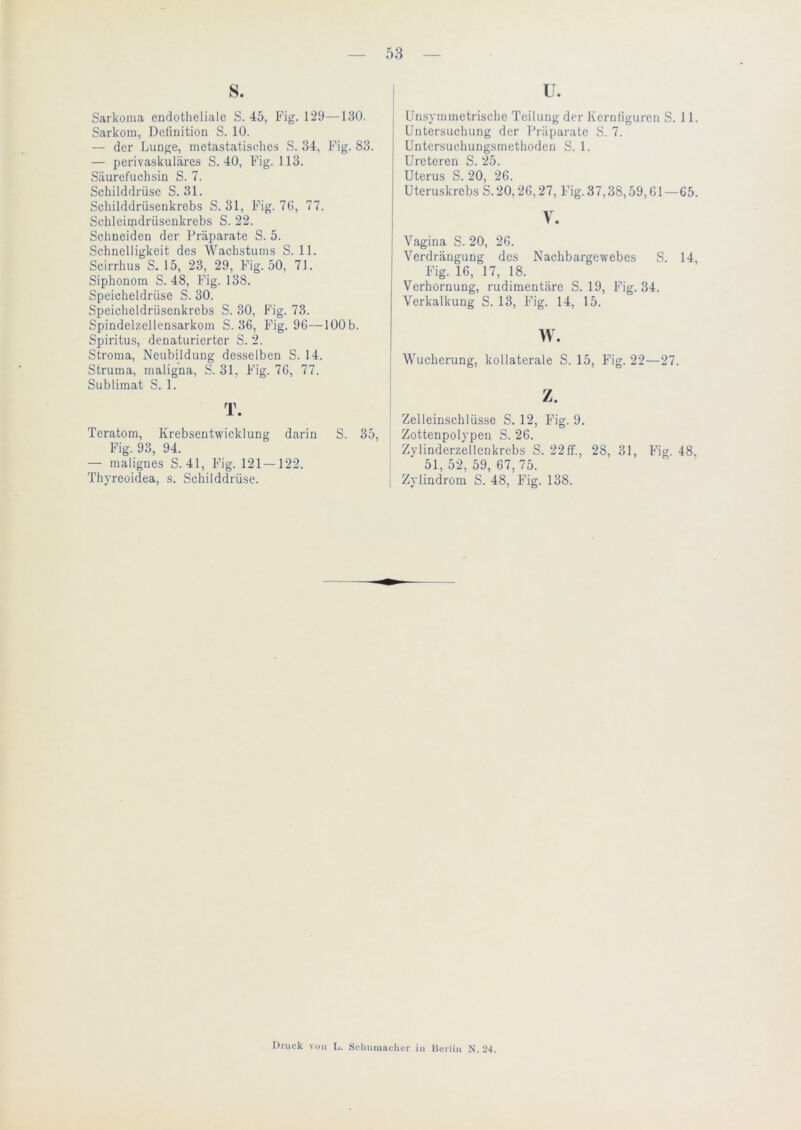 S. Sarkoma endotheliale S. 45, Fig. 129—130. Sarkom, Definition S. 10. — der Lunge, metastatisclies S. 34, Fig. 83. — perivaskuläres S. 40, Fig. 113. Säurefuchsin S. 7. Schilddrüse S. 31. Schilddrüsenkrebs S. 31, Fig. 70, 77. Schleimdrüsenkrebs S. 22. Schneiden der Präparate S. 5. Schnelligkeit des Wachstums S. 11. Scirrhus S. 15, 23, 29, Fig. 50, 71. Siphonom S. 48, Fig. 138. Speicheldrüse S. 30. Speicheldrüsenkrcbs S. 30, Fig. 73. Spindelzellensarkom S. 36, Fig. 96—lOOb. Spiritus, denaturierter S. 2. Stroma, Neubildung desselben S. 14. Struma, maligna, S. 31, Fig. 76, 77. Sublimat S. 1. T. Teratom, Krebsentwicklung darin S. 35, Fig. 93, 94. — malignes S. 41, Fig. 121 — 122. Thyreoidea, s. Schilddrüse. u. Unsymmetrische Teilung der Kcrnliguren S. 11. Untersuchung der Präparate S. 7. Untersuchungsmethoden S. 1. Ureteren S. 25. Uterus S. 20, 26. Uteruskrebs S.20,26,27, Fig. 37,38,59,61—65. V. Vagina S. 20, 26. Verdrängung des Nachbargewebes S. 14, Fig. 16, 17, 18. Verhornung, rudimentäre S. 19, Fig. 34. Verkalkung S. 13, Fig. 14, 15. w. i Wucherung, kollaterale S. 15, Fig. 22—27. Zelleinschlüsse S. 12, Fig. 9. j Zottenpolypen S. 26. Zylinderzellenkrebs S. 22ff., 28, 31, Fig. 48, 51,52,59,67,75. [ Zyündrom S. 48, Fig. 138. Druck von L. Sclniniacher in Berlin N.aj.