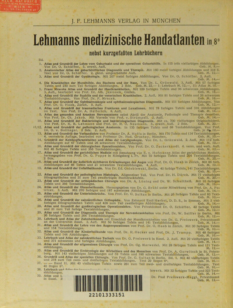 Lebmanns medizinische Handatlanten nebst kurzgefaßten Lebrbficbern in 8' Bd. 1. 2. 3. 4. 5. 6. 7. 8. 9. 10. 11/12. 13. 14. 16. 17. 18. 19. 22. 23. 24. 25. 26. 28. 29. 30. 31. 32. 33. 34. 35. 36. 37. 38. 39. Atlas und GrundrlQ der Lehre vom Geburtsakt und der operativen Geburtshilfe. In 155 teils vielfarbigen Abbildungen. Von Dr. O. Schäffer. 5. erweit. Aufl. Geb. M. 8.— Anatomischer Atlas der geburtshilflichen Diagnostik und Therapie. Mit 160 meist farbigen Abbildungen und 318 S. Text von Dr. O. Schäffer. 2. gänzl. umgearbeitete Aufl. Geb. M. 12.— Atlas und Grundriß der Gynäkologie. Mit 207 meist farbigen Abbildungen. Von Dr. O. Schäffer. 2. Aufl. Geb. M. 14.— Die Krankheiten der Mundhöhle, des Rachens und der Nase. Von Dr. L. Grünwald. 3. Aufl. Mit 57 farbigen Tafeln und 230 zum Teil farbigen Abbildungen. 2 Bde. Geb.M. 22.— I: Lehrbuch M. 12.—, 11: Atlas M. 10.— Franz Mraceks Atlas und Grundriß der Hautkrankheiten. Mit 109 farbigen Tafeln und 96 schwarzen Abbildungen. 3. Aufl., bearbeitet von Prof. Dr. Alb. Jesionek, Gießen. Geb. M. 18.— Atlas und Grundriß der Syphilis und der venerischen Krankheiten. 2. Aufl. Mit 81 farbigen Tafeln und 26 schwarzen Textabbildungen. Von Prof. Dr. F. Mracek. Geb. M. 16.— Atlas und Grundriß der Ophthalmoskopie und ophthalmoskopischen Diagnostik. Mit 151 farbigen Abbildungen. Von Prof. Dr. O. Haab, Zürich. 5. Aufl. Geb. M. 12.— Atlas und Grundriß der traumatischen Frakturen und Luxationen. Mit 78 farbigen Tafeln und 316 Abbildungen im Text. Von Prof. Dr. A. Helferich. 8. Aufl. Geb. M. 14.— Atlas des gesunden und kranken Nervensystems nebst Abriß der Anatomie, Pathologie und Therapie desselben. Von Prof. Dr. Ch. Jakob. Mit Vorrede von Prof. v. Strümpell. 2. Aufl. Geb. M. 14.— Atlas und Grundriß der Bakteriologie und bakteriologischen Diagnostik. Mit ca. 700 vielfarbigen Originalbildern. Von Prof. Dr. K. B. Lehmann und Prof. Dr. R. O. Neumann. 5. erweit. Aufl. 2 Bde. Geb. M. 20.— Atlas und Grundriß der pathologischen Anatomie. In 135 farbigen Tafeln und 68 Textabbildungen. Von Prof. Dr. O. v. Bollinger. 2 Bde. 2. Aufl. Geb. je 12.— Atlas und Grundriß der Verbandlehre von Professor Dr. A. Hoffa in Berlin. Mit 170 Tafeln und 134 Textabbildungen. 4. vermehrte Auflage, bearbeitet von Professor Dr. Rud. Grashey, München. Geb. M.JO.— Grundriß der Kehlkopfkrankheiten und Atlas der Laryngoskopie. Von Dr. L. Grünwald. 2. Aufl. Mit II2 färb. Abbildungen auf 47 Tafeln und 26 schwarzen Textabbildungen. Geb. M. 10.— Atlas und Grundriß der chirurgischen Operationslehre. Von Prof. Dr. O. Zuckerkandl. 4. verm. und verb. Aufl. Mit 45 farbigen Tafeln und 356 Textabbildungen. Geb. M. 12.— Atlas und Grundriß der gerichtlichen Medizin mit Benutzung von E. v. Hofmanns Atlas der gerichtlichen Medizin, herausgegeben von Prof. Dr. G. Puppe in Königsberg i. Pr. Mit 70 farbigen Tafein und 204 Textabbildungen. 2 Bde. Geb. M. 20.— Atlas und Grundriß der äußerlich sichtbaren Erkrankungen des Auges von Prof. Dr. O. Haab in Zürich. Mit 86 färb. Abbildungen auf 46 Tafeln und 21 schwarzen Textabbildungen. 4. Aufl. Geb. M. 10.— Atlas und Grundriß der Unfallheilkunde. Von Dr. Ed. Golebiewski, Berlin. 40 farbige Tafeln, 141 Textabbildungen. Geb. M. 15.— Atlas und Grundriß der pathologischen Histologie. Allgemeiner Teil. Von Prof. Dr. H. Dürck. Mit 77 vielfarbigen lithographischen und 31 zum Teil zweifarbigen Buchdrucktafeln. Geb. M. 20.— Atlas und Grundriß der orthopädischen Chirurgie von Dr. A. Lüning und Dr. W. Schultheß. Mit 16 farbigen Tafeln und 366 Textabbildungen. Geb. M. 16.— Atlas und Grundriß der Ohrenheilkunde. Herausgegeben von Dr. G. Brühl unter Mitwirkung von Prof. Dr. A. Po- litzer. 3. Aufl. Mit 270 farbigen und 187 schwarzen Abbildungen. Geb. M. 14.— Atlas und Grundriß der Unterleibsbrüche. Von Prof. Dr. G. Sultan in Berlin. Mit 36 farbigen Tafeln und 83 Text- abbildungen. Geb. M. 10.— Atlas und Grundriß der zahnärztlichen Orthopädie, Von Zahnarzt Emil Herbst, D. D. S., in Bremen. Afit 3 viel- farbigen lithographischen Tafeln und 438 zum Teil zweifarbigen Abbildungen. Geb. M. 14.— Atlas und Grundriß der gynäkologischen Operationslehre. Von Privatdozent Dr. O. Schäffer. 42 farbige Tafeln und 21 zum Teil farbige Textabbildungen, Geb. M. 12. Atlas und Grundriß der Diagnostik und Therapie der Nervenkrankheiten von Prof. Dr. W. Seiffer in Berlin. Mit 26 farbigen Tafeln und 264 Textabbildungen. Geb. M. 12. Lehrbuch und Atlas der Zahnheilkunde mit Einschluß der Mundkrankheiten von Dr. G. Preiswerk, Privatdozent an der Universität Basel. 2. Aufl. Mit 50 farbigen Tafeln und 141 Textabbildungen. Geb. M. 14.— Atlas und Grundriß der Lehre von den Augenoperationen von Prof. Dr. O. Haab in Zürich. Mit 30 farbigen Tafeln und 154 Textabbildungen. Geb7 AL 10. Atlas und Grundriß der Kinderheilkunde von Prof. Dr. R. Hecker und Prof. Dr. J. Trumpp. Afit 48 farbigen Tafeln und 144 Abbildungen. Geb. AI. 16. Lehrbuch und Atlas der zahnärztlichen Technik von Dr. G. Preiswerk in Basel. 2. Aufl. Mit 29 vielfarbigen Tafeln und 371 schwarzen und farbigen Abbildungen. Geb. M. 14. AtlM und Grundriß der allgemeinen Chirurgie von Prof. Dr. Og. Marwedel. Alit 28 farbigen Tafeln und 171 Text- abbildungen. ^ 12. Atlas und Grundriß der Embryologie der Wirbeltiere und des Menschen von Prof. Dr. A. Gurwitsch ln St. Peters- burg, Mit 143 vielfarbigen Abbildungen auf 59 Tafeln und 186 schwarzen Textabbildungen. Geb. AL 12.— Grundriß und Atlas der speziellen Chirurgie. Von Prof. Dr. G. und 218 zum Teil zwei- und dreifarbigen Textabbildungen. Band 11. Mit 40 vielfarbigen Tafeln 40 Bogen 8“. Lehrbuch un”*—* ' • ~ • • abbildungen, Atlas und L in Basel. JV Sultan in Berlin. Bd. I. Mit 40 vielfarbigen Tafeln Text 29 Bogen 8'. Geb. M. 16.— sowie 261 zum Teil zwei- und dreifarbigen Textabbildungen. Text Geb. M. 16.— Iswerk. Mit 32 farbigen Tafeln und 323 Text- Geb. M. 14.— Dr. Paul Preiswerk-Afaggl, Privatdozent Geb. M. 12.— 22101333151