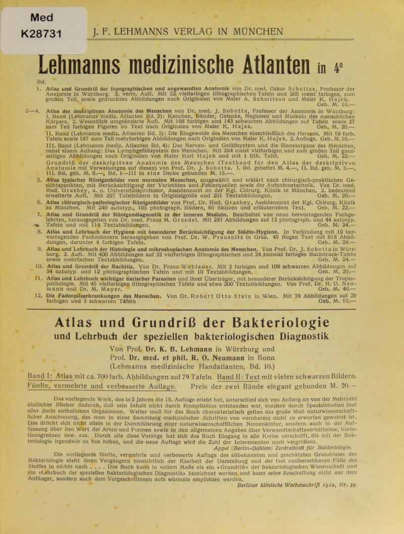 Med K28731 J. F. LEHMANNS VERLAG IN MÜNCHEN Lehmanns medizinische Atlanten m 4> BU. I. Atlas und Grundriß der topographischen und angewandten Anatomie von Dr. med. Oskar Schultze, Professor der Anatomie in Würzburg. 2. verm. Aufl. Mit 22 vielfarbigen lithographischen Tafeln und 205 meist farbigen, zum großen Teil, sowie gedruckten Abbildungen nach Originalen von Maler A. Schmitson und Maier K. Hajek. Geb. M. 10.— 2—4. Atlas der deskriptiven Anatomie des Menschen von Dr. med. J. Sobotta, Professor der Anatomie in Würzburg: I. Band (Lehmanns mediz. Atlanten Bd. 2): Knochen, Bänder, Gelenke, Regionen und Muskeln des menschlichen Körpers. 2. Wesentlich umgeänderte Aufl. Mit 166 farbigen und 143 schwarzen Abbildungen auf Tafeln sowie 27 zum Teil farbigen Figuren im Text nach Originalen von Maler K. Hajek. Geb. M. 20.— II. Band (Lehmanns mediz. Atlanten Bd. 3): Die Eingeweide des Menschen einschließlich des Herzens. Mit 19 färb. Tafeln sowie 187 zum Teil mehrfarbigen Abbildungen nach Originalen von Maler K. Hajek. 2.Auflage. Geb. M. 16.— HI. Band (Lehmanns mediz. Atlanten Bd. 4): Das Nerven- und Gefäßsystem und die Sinnesorgane des Menschen, nebst einem Anhang: Das Lymphgefäßsystem des Menschen. Mit 294 meist vielfarbigen und zum großen Teil ganz- seitigen Abbildungen nach Originalen von Maler Karl Hajek und mit 1 lith. Tafel. Geb. M. 22.— Grundriß der deskriptiven Anatomie des Menschen (Textband für den Atlas der deskriptiven Anatomie mit Verweisungen auf diesen) von Prof. Dr. J. Sobotta. I. Bd. geheftet M. 4.—, 11. Bd. geh. M. 3.—, Hl. Bd. geh. M. 6.—, Bd. I—HI in eine Decke gebunden M. 15.—. 5. Atlas typischer Röntgenbilder vom normalen Menschen, ausgewählt und erklärt nach chirurgisch-praktischen Ge- sichtspunkten, mit Berücksichtigung der Varietäten und Pehlerquellen sowie der Aufnahmetechnik. Von Dr. med. Rud. Grashey, a. o. Universitätsprofessor, Assistenzarzt an der Kgl. Chirurg. Klinik in München. 2. bedeutend erweiterte Aufl. Mit 207 Tafelbildern in Originalgröße und 201 Textabbildungen. Geb. M. 20.— 6. Atlas chirurgisch-pathologischer Röntgenbilder von Prof. Dr. Rud. Grashey, Assistenzarzt der Kgl. Chirurg. Klinik zu München. Mit 240 autotyp., 105 photograph. Bildern, 66 Skizzen und erläuterndem Text. Geb. M. 22.— 7. Atlas und Grundriß der Röntgendiagnostik in der inneren Medizin. Bearbeitet von neun hervorragenden Fachge- lehrten, herausgegeben von Dr. med. Franz M. Groedel. Mit 297 Abbildungen auf 12 photograph. und 44 autotyp. « Tafeln und mit 114 Textabbildungen. Geb. M; 24.— 8. Atlas und Lehrbuch der Hygiene mit besonderer Berücksichtigung der Städte-Hygiene. ln Verbindung mit 19 her- vorragenden Fachmännern herausgegeben von Prof. Dr. W. Prausnitz in Graz. 45 Bogen Text mit 818 Abbil- dungen, darunter 4 farbigen Tafeln. Geb. M. 28.— 9. Atlas und Lehrbuch der Histologie und mikroskopischen Anatomie des Menschen. Von Prof. Dr. J. Sobotta in Würz- burg. 2. Aufl. Mit 400 Abbildungen auf 32 vielfarbigen lithographischen und 24 zumeist farbigen Buchdruck-Tafeln sowie mehrfachen Textabbildungen. Geb. M. 24.— 10. Atliis und Grundriß der Rachitis. Von Dr. Franz Wohlauer. Mit 2 farbigen und 108 schwarzen Abbildungen auf 34 autotyp. und 12 photographischen Tafeln und mit 10 Textabbildungen. Geb. M. 20.— II. Atlas und Lehrbuch wichtiger tierischer Parasiten und ihrer Überträger, mit besonderer Berücksichtigung der Tropen- pathologie. Mit 45 vielfarbigen lithographischen Tafeln und etwa 200 Textabbildungen. Von Prof. Dr. R. O. Neu- mann und Dr. M. Mayer. Geb. M. 40.— ,12. Die Fadenpilzerkrankungen des Menschen. Von Dr. Robert Otto Stein in .Wien. Mit 78 Abbildungen auf 29 farbigen und 3 schwarzen Tafeln Geb. M. 10.— Atlas und Grundriß der Bakteriologie und Lehrbuch der speziellen bakteriologischen Diagnostik Von Prof. Dr. K. B. Lehmann in Würzburg und Prof. Dr. med. et phil. R. 0. Neumann in Bonn (Lehmanns medizinische Handatlanten, Bd. 10.) Band 1: Atlas mit ca. 700 färb. Abbildungen auf 79 Tafeln. Band 11: Text mit vielen schwarzen Bildern. hüntte, vermehrte und verbesserte Auflage. Preis der zwei Bände elegant gebunden M. 20.— Das vorliegende Werk, das ln 5 Jahren die 15. Auflage erlebt hat, unterschied sich von Anfang an von der Mehrzahl ähnlicher Bücher dadurch, daß sein Inhalt nicht durch Kompilation entstanden war, sondern durch Spezialstudien fast aller darin enthaltenen Organismen. Weiter muß für das Buch charakteristisch gelten das große Maß naturwissenschaft- licher Anschauung, das man in einer Sammlung medizinischer Schriften von vornherein nicht zu erwarten gewohnt ist. Das drückt sich nicht allein in der Durchführung einer naturwissenschaftlichen Nomenklatur, sondern auch in der Auf- fassung über den Wert der Arten und Formen sowie in den allgemeinen Angaben über Verwandtschaftsverhältnisse, Varia- tionsgrenzen usw. aus. Durch alle diese Vorzüge hat sich das Buch Eingang in alle Kreise verschafft, die mit der Bak- teriologie irgendwie zu tun haben, und die neue Auflage wird die Zahl der Interessenten noch vergrößern. Appel (Berlin-Dahlem) Zentralblatt für Bakteriologie. Die vorliegende fünfte, vermehrte und verbesserte Auflage des allbekannten und geschätzten Grundrisses der Bakteriologie steht ihren Vorgängern hinsichtlich der Klarheit der Darstellung und der fast unübersehbaren Fülle des Stoffes in nichts nach .... Das Buch kann in vollem Maße als ein »Grundriß« der bakteriologischen Wissenschaft und ein »Lehrbuch der speziellen bakteriologischen Diagnostik« bezeichnet werden und kann seine Anschaffung nicht nur dem Anfänger, sondern auch dem Vorgeschrittenen aufs wärmste empfohlen werden. Berliner klinische Wochenschrift igia, Nr. 39-