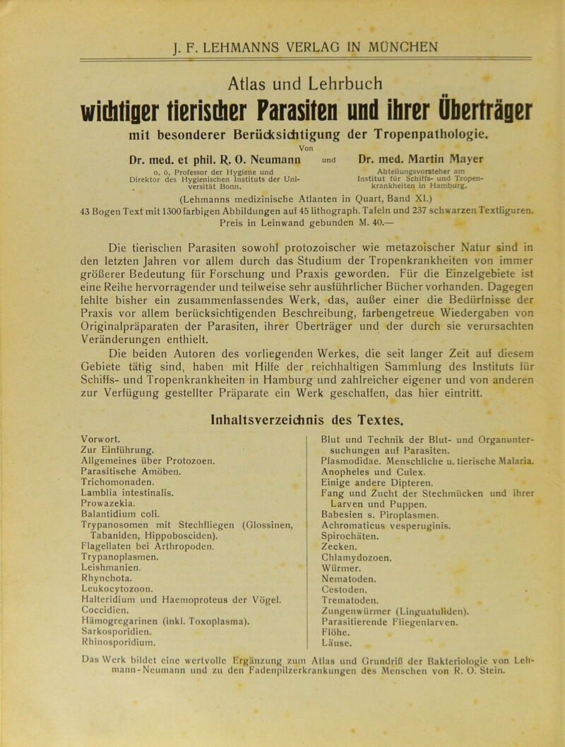 Atlas und Lehrbuch wichtiger tierischer Parasiten und ihrer Überträger mit besonderer Berücksichtigung der Tropenpathologie. Von Dr. med. et phil. R. 0. Neumann 0. ö. Professor der Hygiene und Direktor des Hygienischen Instituts der Uni- . versität Bonn. und Dr. med. Martin Mayer Abteilungsvorsteher am Institut für Schiffs- und Tropen- krankheiten in Hamburg. (Lehmanns medizinische Atlanten in Quart, Band XI.) 43 Bogen Text mit 1300 farbigen Abbildungen auf 45 lithograph. Tafeln und 237 schwarzen Textfiguren. Preis in Leinwand gebunden M. 40.— Die tierischen Parasiten sowohl protozoischer wie metazoischer Natur sind in den letzten Jahren vor allem durch das Studium der Tropenkrankheiten von immer größerer Bedeutung für Forschung und Praxis geworden. Für die Einzelgebiete ist eine Reihe hervorragender und teilweise sehr ausführlicher Bücher vorhanden. Dagegen fehlte bisher ein zusammenfassendes Werk, das, außer einer die Bedürfnisse der Praxis vor allem berücksichtigenden Beschreibung, farbengetreue Wiedergaben von Originalpräparaten der Parasiten, ihrer Überträger und der durch sie verursachten Veränderungen enthielt. Die beiden Autoren des vorliegenden Werkes, die seit langer Zeit auf diesem Gebiete tätig sind, haben mit Hilfe der reichhaltigen Sammlung des Instituts für Schiffs- und Tropenkrankheiten in Hamburg und zahlreicher eigener und von anderen zur Verfügung gestellter Präparate ein Werk geschaffen, das hier eintritt. Inhaltsverzeichnis des Textes. Vorwort. Zur Einführung. Allgemeines über Protozoen. Parasitische Amöben. Trichomonaden. Lamblia intestinalis. Prowazekia. Balantidium coli. Trypanosomen mit Stechfliegen (Glossinen, Tabaniden, Hippobosciden). Flagellaten bei Arthropoden. Trypanoplasmen. Leishmanien. Rhynchota. Leukocytozoon. Halteridium und Haemoproteus der Vögel. Coccidien. Hämogregarinen (inkl. Toxoplasma). Sarkosporidien. Rhinosporidium. Blut und Technik der Blut- und Organunter- suchungen auf Parasiten. Plasmodidae. Menschliche u. tierische Malaria. Anopheles und Culex. Einige andere Dipteren. Fang und Zucht der Stechmücken und ihrer Larven und Puppen. Babesien s. Piroplasmen. Achromaticus vesperuginis. Spirochäten. Zecken. Chlamydozoen. Würmer. Nematoden. Cestoden. Trematoden. Zungen Würmer (Linguatuliden). Parasitierende Fliegenlarven. Flöhe. Läuse. Das Werk bildet eine wertvolle Ergänzung zum Atlas und Grundriü der Bakteriologie von Leh- mann-Neumann und zu den Fadenpilzerkrankungen des Menschen von R. O. Stein.