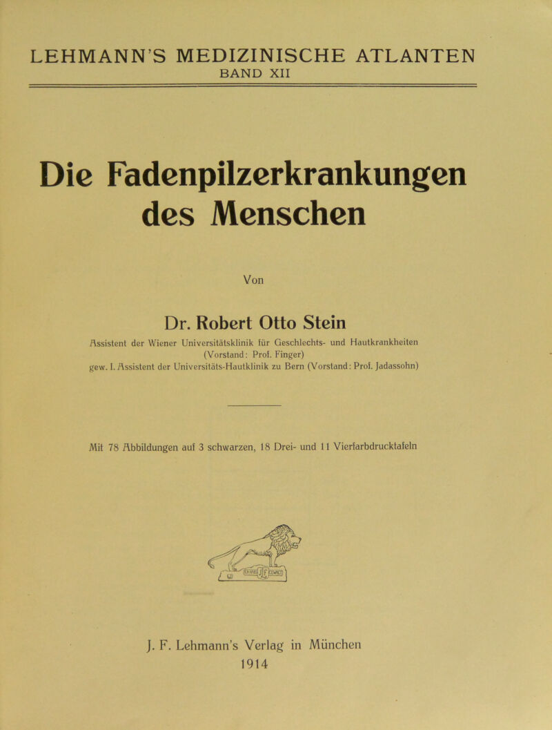 LEHMANN’S MEDIZINISCHE ATLANTEN BAND XII Die Fadenpilzcrkrankungen des Menschen Von Dr. Robert Otto Stein Assistent der Wiener Universitätsklinik für Geschlechts- und Hautkrankheiten (Vorstand: Prof. Finger) gew. I. Assistent der Universitäts-Hautklinik zu Bern (Vorstand: Prof. Jadassohn) Mit 78 Abbildungen auf 3 schwarzen, 18 Drei- und 11 Vierfarbdrucktafeln j. F. Lehmann’s Verlag in München 1914