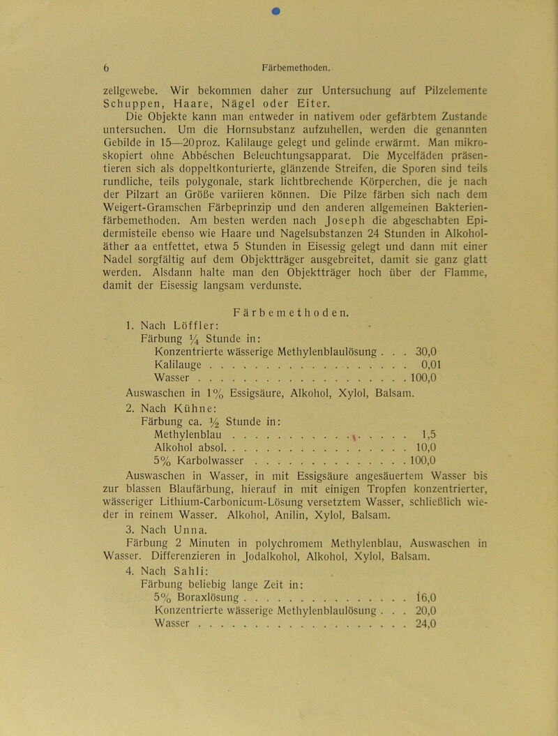 Zellgewebe. Wir bekommen daher zur Untersuchung auf Pilzelemente Schuppen, Haare, Nägel oder Eiter. Die Objekte kann man entweder in nativem oder gefärbtem Zustande untersuchen. Um die Hornsubstanz aufzuhellen, werden die genannten Gebilde in 15—20proz. Kalilauge gelegt und gelinde erwärmt. Man mikro- skopiert ohne Abbeschen Beleuchtungsapparat. Die Mycelfäden präsen- tieren sich als doppeltkonturierte, glänzende Streifen, die Sporen sind teils rundliche, teils polygonale, stark lichtbrechende Körperchen, die je nach der Pilzart an Größe variieren können. Die Pilze färben sich nach dem Weigert-Gramschen Färbeprinzip und den anderen allgemeinen Bakterien- färbemethoden. Am besten werden nach Joseph die abgeschabten Epi- dermisteile ebenso wie Haare und Nagelsubstanzen 24 Stunden in Alkohol- äther aa entfettet, etwa 5 Stunden in Eisessig gelegt und dann mit einer Nadel sorgfältig auf dem Objektträger ausgebreitet, damit sie ganz glatt werden. Alsdann halte man den Objektträger hoch über der Flamme, damit der Eisessig langsam verdunste. Färbemethoden. 1. Nach Löffler: Färbung ^ Stunde in: Konzentrierte wässerige Methylenblaulösung . . . 30,0 Kalilauge 0,01 Wasser 100,0 Auswaschen in 1% Essigsäure, Alkohol, Xylol, Balsam. 2. Nach Kühne: Färbung ca. % Stunde in: Methylenblau \ 1,5 Alkohol absol 10,0 5% Karbolwasser 100,0 Auswaschen in Wasser, in mit Essigsäure angesäuertem Wasser bis zur blassen Blaufärbung, hierauf in mit einigen Tropfen konzentrierter, wässeriger Lithium-Carbonicum-Lösung versetztem Wasser, schließlich wie- der in reinem Wasser. Alkohol, Anilin, Xylol, Balsam. 3. Nach Unna. Färbung 2 Minuten in polychromem Methylenblau, Auswaschen in Wasser. Differenzieren in jodalkohol, Alkohol, Xylol, Balsam. 4. Nach Sahli: Färbung beliebig lange Zeit in: 5% Boraxlösung 16,0 Konzentrierte wässerige Methylenblaulösung . . . 20,0 Wasser 24,0