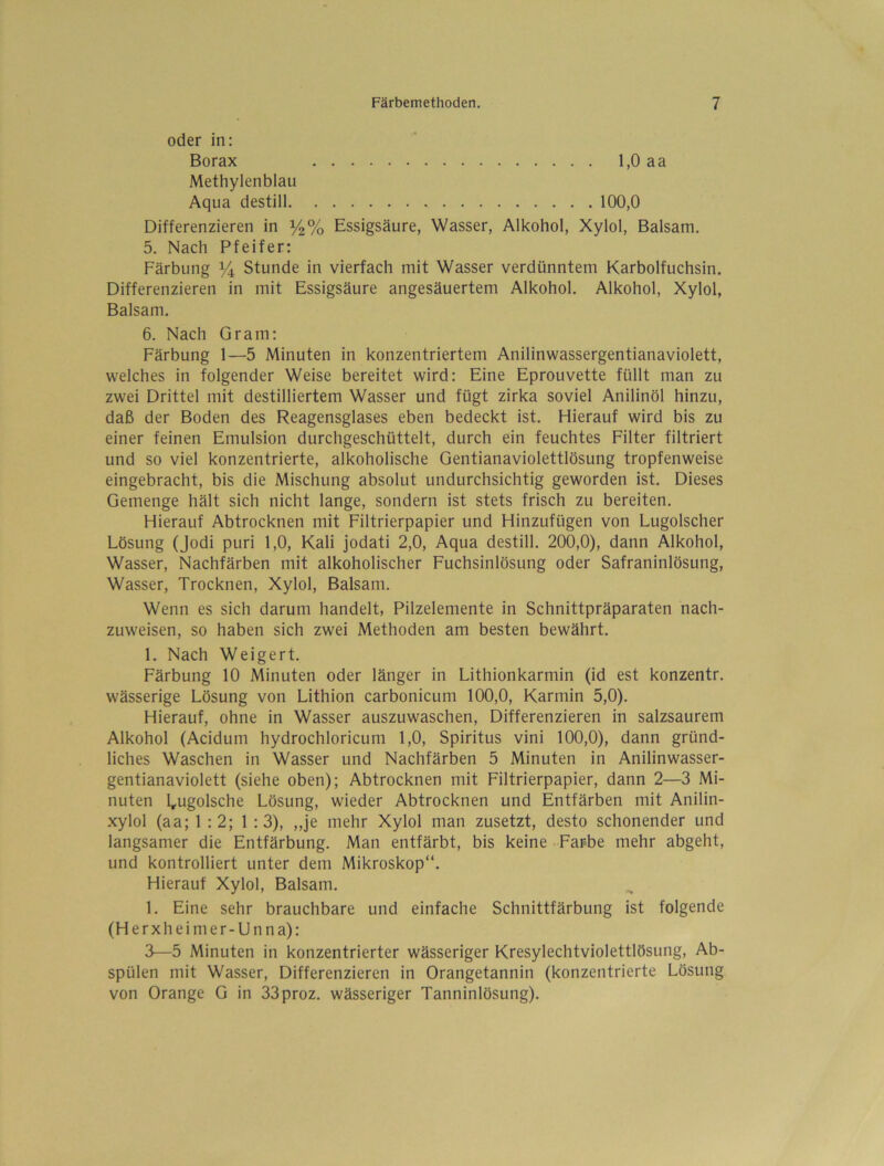 oder in: Borax 1,0 aa Methylenblau Aqua destill 100,0 Differenzieren in %% Essigsäure, Wasser, Alkohol, Xylol, Balsam. 5. Nach Pfeifer: Färbung ^ Stunde in vierfach mit Wasser verdünntem Karbolfuchsin. Differenzieren in mit Essigsäure angesäuertem Alkohol. Alkohol, Xylol, Balsam, 6. Nach Gram: Färbung 1—5 Minuten in konzentriertem Anilinwassergentianaviolett, welches in folgender Weise bereitet wird: Eine Eprouvette füllt man zu zwei Drittel mit destilliertem Wasser und fügt zirka soviel Anilinöl hinzu, daß der Boden des Reagensglases eben bedeckt ist. Hierauf wird bis zu einer feinen Emulsion durchgeschüttelt, durch ein feuchtes Filter filtriert und so viel konzentrierte, alkoholische Gentianaviolettlösung tropfenweise eingebracht, bis die Mischung absolut undurchsichtig geworden ist. Dieses Gemenge hält sich nicht lange, sondern ist stets frisch zu bereiten. Hierauf Abtrocknen mit Filtrierpapier und Hinzufügen von Lugolscher Lösung (Jodi puri 1,0, Kali jodati 2,0, Aqua destill. 200,0), dann Alkohol, Wasser, Nachfärben mit alkoholischer Fuchsinlösung oder Safraninlösung, Wasser, Trocknen, Xylol, Balsam. Wenn es sich darum handelt, Pilzelemente in Schnittpräparaten nach- zuweisen, so haben sich zwei Methoden am besten bewährt. 1. Nach Weigert. Färbung 10 Minuten oder länger in Lithionkarmin (id est konzentr. wässerige Lösung von Lithion carbonicum 100,0, Karmin 5,0). Hierauf, ohne in Wasser auszuwaschen. Differenzieren in salzsaurem Alkohol (Acidum hydrochloricum 1,0, Spiritus vini 100,0), dann gründ- liches Waschen in Wasser und Nachfärben 5 Minuten in Anilinwasser- gentianaviolett (siehe oben); Abtrocknen mit Filtrierpapier, dann 2—3 Mi- nuten l^ugolsche Lösung, wieder Abtrocknen und Entfärben mit Anilin- xylol (aa; 1:2; 1:3), „je mehr Xylol man zusetzt, desto schonender und langsamer die Entfärbung. Man entfärbt, bis keine Farbe mehr abgeht, und kontrolliert unter dem Mikroskop“. Hierauf Xylol, Balsam. 1. Eine sehr brauchbare und einfache Schnittfärbung ist folgende (Herxheimer-Unna): 3—5 Minuten in konzentrierter wässeriger Kresylechtviolettlösung, Ab- spülen mit Wasser, Differenzieren in Orangetannin (konzentrierte Lösung von Orange G in 33proz. wässeriger Tanninlösung).