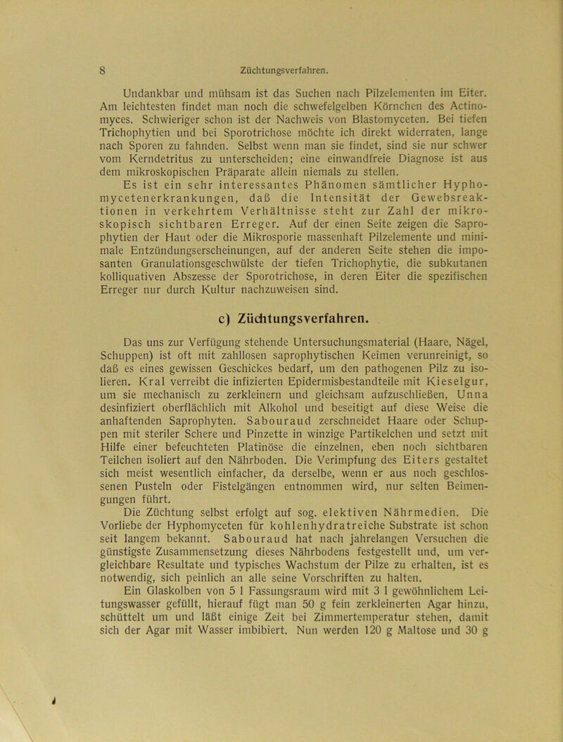 Undankbar und mühsam ist das Suchen nach Pilzelementen im Eiter. Am leichtesten findet man noch die schwefelgelben Körnchen des Actino- myces. Schwieriger schon ist der Nachweis von Blastomyceten. Bei tiefen Trichophytien und bei Sporotrichose möchte ich direkt widerraten, lange nach Sporen zu fahnden. Selbst wenn man sie findet, sind sie nur schwer vom Kerndetritus zu unterscheiden; eine einwandfreie Diagnose ist aus dem mikroskopischen Präparate allein niemals zu stellen. Es ist ein sehr interessantes Phänomen sämtlicher Hypho- mycetenerkrankungen, daß die Intensität der Gewebsreak- tionen in verkehrtem Verhältnisse steht zur Zahl der mikro- skopisch sichtbaren Erreger. Auf der einen Seite zeigen die Sapro- phytien der Haut oder die Mikrosporie massenhaft Pilzelemente und mini- male Entzündungserscheinungen, auf der anderen Seite stehen die impo- santen Granulationsgeschwülste der tiefen Trichophytie, die subkutanen kolliquativen Abszesse der Sporotrichose, in deren Eiter die spezifischen Erreger nur durch Kultur nachzuweisen sind. c) Züchtungsverfahren. Das uns zur Verfügung stehende Untersuchungsmaterial (Haare, Nägel, Schuppen) ist oft mit zahllosen saprophytischen Keimen verunreinigt, so daß es eines gewissen Geschickes bedarf, um den pathogenen Pilz zu iso- lieren. Kral verreibt die infizierten Epidermisbestandteile mit Kieselgur, um sie mechanisch zu zerkleinern und gleichsam aufzuschließen, Unna desinfiziert oberflächlich mit Alkohol und beseitigt auf diese Weise die anhaftenden Saprophyten. Sabouraud zerschneidet Haare oder Schup- pen mit steriler Schere und Pinzette in winzige Partikelchen und setzt mit Hilfe einer befeuchteten Platinöse die einzelnen, eben noch sichtbaren Teilchen isoliert auf den Nährboden. Die Verimpfung des Eiters gestaltet sich meist wesentlich einfacher, da derselbe, wenn er aus noch geschlos- senen Pusteln oder Fistelgängen entnommen wird, nur selten Beimen- gungen führt. Die Züchtung selbst erfolgt auf sog. elektiven Nährmedien. Die Vorliebe der Hyphomyceten für kohlenhydratreiche Substrate ist schon seit langem bekannt. Sabouraud hat nach jahrelangen Versuchen die günstigste Zusammensetzung dieses Nährbodens festgestellt und, um ver- gleichbare Resultate und typisches Wachstum der Pilze zu erhalten, ist es notwendig, sich peinlich an alle seine Vorschriften zu halten. Ein Glaskolben von 5 1 Fassungsraum wird mit 3 1 gewöhnlichem Lei- tungswasser gefüllt, hierauf fügt man 50 g fein zerkleinerten Agar hinzu, schüttelt um und läßt einige Zeit bei Zimmertemperatur stehen, damit sich der Agar mit Wasser imbibiert. Nun werden 120 g Maltose und 30 g