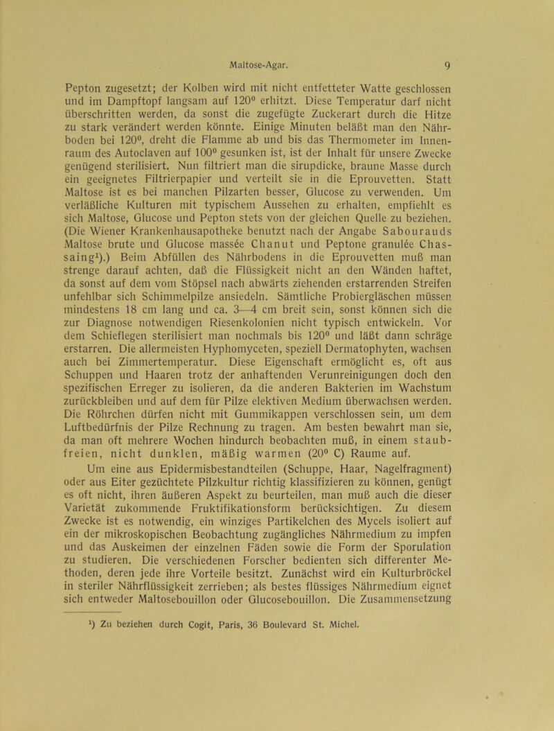 Pepton zugesetzt; der Kolben wird mit nicht entfetteter Watte geschlossen und im Dampftopf langsam auf 120“ erhitzt. Diese Temperatur darf nicht überschritten werden, da sonst die zugefügte Zuckerart durch die Hitze zu stark verändert werden könnte. Einige Minuten beläßt man den Nähr- boden bei 120“, dreht die Flamme ab und bis das Thermometer im Innen- raum des Autoclaven auf 100“ gesunken ist, ist der Inhalt für unsere Zwecke genügend sterilisiert. Nun filtriert man die sirupdicke, braune Masse durch ein geeignetes Filtrierpapier und verteilt sie in die Eprouvetten. Statt Maltose ist es bei manchen Pilzarten besser, Glucose zu verwenden. Um verläßliche Kulturen mit typischem Aussehen zu erhalten, empfiehlt es sich Maltose, Glucose und Pepton stets von der gleichen Quelle zu beziehen. (Die Wiener Krankenhausapotheke benutzt nach der Angabe Sabourauds Maltose brüte und Glucose massee Chanut und Peptone granulee Chas- saing^).) Beim Abfüllen des Nährbodens in die Eprouvetten muß man strenge darauf achten, daß die Flüssigkeit nicht an den Wänden haftet, da sonst auf dem vom Stöpsel nach abwärts ziehenden erstarrenden Streifen unfehlbar sich Schimmelpilze ansiedeln. Sämtliche Probiergläschen müssen mindestens 18 cm lang und ca. 3—4 cm breit sein, sonst können sich die zur Diagnose notwendigen Riesenkolonien nicht typisch entwickeln. Vor dem Schieflegen sterilisiert man nochmals bis 120“ und läßt dann schräge erstarren. Die allermeisten Hyphomyceten, speziell Dermatophyten, wachsen auch bei Zimmertemperatur. Diese Eigenschaft ermöglicht es, oft aus Schuppen und Haaren trotz der anhaftenden Verunreinigungen doch den spezifischen Erreger zu isolieren, da die anderen Bakterien im Wachstum Zurückbleiben und auf dem für Pilze elektiven Medium überwachsen werden. Die Röhrchen dürfen nicht mit Gummikappen verschlossen sein, um dem Luftbedürfnis der Pilze Rechnung zu tragen. Am besten bewahrt man sie, da man oft mehrere Wochen hindurch beobachten muß, in einem staub- freien, nicht dunklen, mäßig warmen (20“ C) Raume auf. Um eine aus Epidermisbestandteilen (Schuppe, Haar, Nagelfragment) oder aus Eiter gezüchtete Pilzkultur richtig klassifizieren zu können, genügt es oft nicht, ihren äußeren Aspekt zu beurteilen, man muß auch die dieser Varietät zukommende Fruktifikationsform berücksichtigen. Zu diesem Zwecke ist es notwendig, ein winziges Partikelchen des Mycels isoliert auf ein der mikroskopischen Beobachtung zugängliches Nährmedium zu impfen und das Auskeimen der einzelnen Fäden sowie die Form der Sporulation zu studieren. Die verschiedenen Forscher bedienten sich differenter Me- thoden, deren jede ihre Vorteile besitzt. Zunächst wird ein Kulturbröckel in steriler Nährflüssigkeit zerrieben; als bestes flüssiges Nährniedium eignet sich entweder Maltosebouillon oder Glucosebouillon. Die Zusammensetzung Zu beziehen durch Cogit, Paris, 36 Boulevard St. Michel.