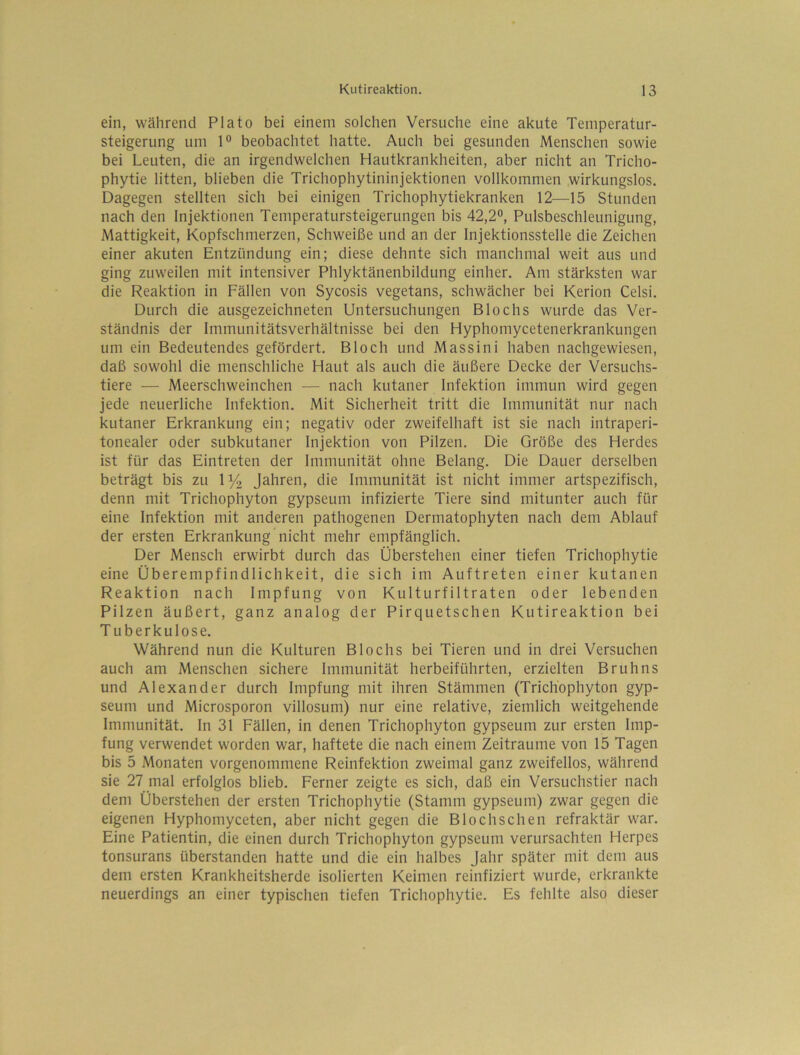 ein, während Plato bei einem solchen Versuche eine akute Temperatur- steigerung um 1° beobachtet hatte. Auch bei gesunden Menschen sowie bei Leuten, die an irgendwelchen Hautkrankheiten, aber nicht an Tricho- phytie litten, blieben die Trichophytininjektionen vollkommen wirkungslos. Dagegen stellten sich bei einigen Trichophytiekranken 12—15 Stunden nach den Injektionen Temperatursteigerungen bis 42,2“, Pulsbeschleunigung, Mattigkeit, Kopfschmerzen, Schweiße und an der Injektionsstelle die Zeichen einer akuten Entzündung ein; diese dehnte sich manchmal weit aus und ging zuweilen mit intensiver Phlyktänenbildung einher. Am stärksten war die Reaktion in Fällen von Sycosis vegetans, schwächer bei Kerion Celsi. Durch die ausgezeichneten Untersuchungen Blochs wurde das Ver- ständnis der Immunitätsverhältnisse bei den Hyphomycetenerkrankungen um ein Bedeutendes gefördert. Bloch und Massini haben nachgewiesen, daß sowohl die menschliche Haut als auch die äußere Decke der Versuchs- tiere -— Meerschweinchen — nach kutaner Infektion immun wird gegen jede neuerliche Infektion. Mit Sicherheit tritt die Immunität nur nach kutaner Erkrankung ein; negativ oder zweifelhaft ist sie nach intraperi- tonealer oder subkutaner Injektion von Pilzen. Die Größe des Herdes ist für das Eintreten der Immunität ohne Belang. Die Dauer derselben beträgt bis zu 1% Jahren, die Immunität ist nicht immer artspezifisch, denn mit Trichophyton gypseum infizierte Tiere sind mitunter auch für eine Infektion mit anderen pathogenen Dermatophyten nach dem Ablauf der ersten Erkrankung nicht mehr empfänglich. Der Mensch erwirbt durch das Überstehen einer tiefen Trichophytie eine Überempfindlichkeit, die sich im Auftreten einer kutanen Reaktion nach Impfung von Kulturfiltraten oder lebenden Pilzen äußert, ganz analog der Pirquetschen Kutireaktion bei Tuberkulose. Während nun die Kulturen Blochs bei Tieren und in drei Versuchen auch am Menschen sichere Immunität herbeiführten, erzielten Bruhns und Alexander durch Impfung mit ihren Stämmen (Trichophyton gyp- seum und Microsporon villosum) nur eine relative, ziemlich weitgehende Immunität. In 31 Fällen, in denen Trichophyton gypseum zur ersten Imp- fung verwendet worden war, haftete die nach einem Zeiträume von 15 Tagen bis 5 Monaten vorgenommene Reinfektion zweimal ganz zweifellos, während sie 27 mal erfolglos blieb. Ferner zeigte es sich, daß ein Versuchstier nach dem Überstehen der ersten Trichophytie (Stamm gypseum) zwar gegen die eigenen Hyphomyceten, aber nicht gegen die Blochschen refraktär war. Eine Patientin, die einen durch Trichophyton gypseum verursachten Herpes tonsurans überstanden hatte und die ein halbes Jahr später mit dem aus dem ersten Krankheitsherde isolierten Keimen reinfiziert wurde, erkrankte neuerdings an einer typischen tiefen Trichophytie. Es fehlte also dieser