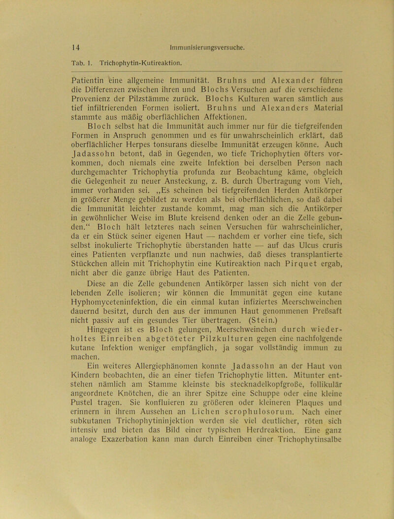 Tab. 1. Trichophytin-Kutireaktion. Patientin eine allgemeine Immunität. Brulins und Alexander führen die Differenzen zwischen ihren und Blochs Versuchen auf die verschiedene Provenienz der Pilzstämme zurück. Blochs Kulturen waren sämtlich aus tief infiltrierenden Formen isoliert. Bruhns und Alexanders Material stammte aus mäßig oberflächlichen Affektionen. Bloch selbst hat die Immunität auch immer nur für die tiefgreifenden Formen in Anspruch genommen und es für unwahrscheinlich erklärt, daß oberflächlicher Herpes tonsurans dieselbe Immunität erzeugen könne. Auch Jadassohn betont, daß in Gegenden, wo tiefe Trichophytien öfters Vor- kommen, doch niemals eine zweite Infektion bei derselben Person nach durchgemachter Trichophytia profunda zur Beobachtung käme, obgleich die Gelegenheit zu neuer Ansteckung, z. B. durch Übertragung vom Vieh, immer vorhanden sei. ,,Es scheinen bei tiefgreifenden Herden Antikörper in größerer Menge gebildet zu werden als bei oberflächlichen, so daß dabei die Immunität leichter zustande kommt, mag man sich die Antikörper in gewöhnlicher Weise im Blute kreisend denken oder an die Zelle gebun- den.“ Bloch hält letzteres nach seinen Versuchen für wahrscheinlicher, da er ein Stück seiner eigenen Haut — nachdem er vorher eine tiefe, sich selbst inokulierte Trichophytie überstanden hatte — auf das Ulcus cruris eines Patienten verpflanzte und nun nachwies, daß dieses transplantierte Stückchen allein mit Trichophytin eine Kutireaktion nach Pirquet ergab, nicht aber die ganze übrige Haut des Patienten. Diese an die Zelle gebundenen Antikörper lassen sich nicht von der lebenden Zelle isolieren; wir können die Immunität gegen eine kutane Hyphomyceteninfektion, die ein einmal kutan infiziertes Meerschweinchen dauernd besitzt, durch den aus der immunen Haut genommenen Preßsaft nicht passiv auf ein gesundes Tier übertragen. (Stein.) Hingegen ist es Bloch gelungen, Meerschweinchen durch wieder- holtes Einreiben abgetöteter Pilzkulturen gegen eine nachfolgende kutane Infektion weniger empfänglich, ja sogar vollständig immun zu machen. Ein weiteres Allergiephänomen konnte Jadassohn an der Haut von Kindern beobachten, die an einer tiefen Trichophytie litten. Mitunter ent- stehen nämlich am Stamme kleinste bis stecknadelkopfgroße, follikulär angeordnete Knötchen, die an ihrer Spitze eine Schuppe oder eine kleine Pustel tragen. Sie konfluieren zu größeren oder kleineren Plaques und erinnern in ihrem Aussehen an Lichen scrophulosorum. Nach einer subkutanen Trichophytininjektion werden sie viel deutlicher, röten sich intensiv und bieten das Bild einer typischen Herdreaktion. Eine ganz analoge Exazerbation kann man durch Einreiben einer Trichophytinsalbe