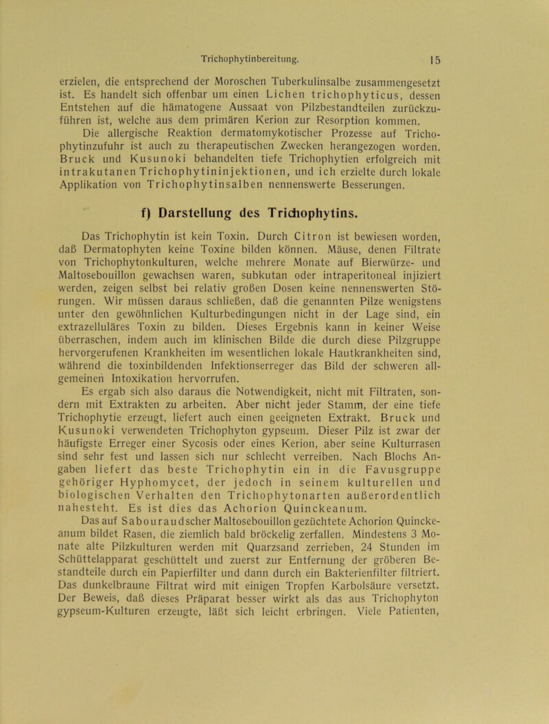 erzielen, die entsprechend der Moroschen Tuberkulinsalbe zusammengesetzt ist. Es handelt sich offenbar um einen Lichen trichophyticus, dessen Entstehen auf die hämatogene Aussaat von Pilzbestandteilen zurückzu- führen ist, welche aus dem primären Kerion zur Resorption kommen. Die allergische Reaktion dermatomykotischer Prozesse auf Tricho- phytinzufuhr ist auch zu therapeutischen Zwecken herangezogen worden. Bruck und Kusunoki behandelten tiefe Trichophytien erfolgreich mit intrakutanen Trichophytininjektionen, und ich erzielte durch lokale Applikation von Trichophytinsalben nennenswerte Besserungen. f) Darstellung des Tridiophytins. Das Trichophytin ist kein Toxin. Durch Citron ist bewiesen worden, daß Dermatophyten keine Toxine bilden können. Mäuse, denen Filtrate von Trichophytonkulturen, welche mehrere Monate auf Bierwürze- und Maltosebouillon gewachsen waren, subkutan oder intraperitoneal injiziert werden, zeigen selbst bei relativ großen Dosen keine nennenswerten Stö- rungen. Wir müssen daraus schließen, daß die genannten Pilze wenigstens unter den gewöhnlichen Kulturbedingungen nicht in der Lage sind, ein extrazelluläres Toxin zu bilden. Dieses Ergebnis kann in keiner Weise überraschen, indem auch im klinischen Bilde die durch diese Pilzgruppe hervorgerufenen Krankheiten im wesentlichen lokale Hautkrankheiten sind, während die toxinbildenden Infektionserreger das Bild der schweren all- gemeinen Intoxikation hervorrufen. Es ergab sich also daraus die Notwendigkeit, nicht mit Filtraten, son- dern mit Extrakten zu arbeiten. Aber nicht jeder Stamm, der eine tiefe Trichophytie erzeugt, liefert auch einen geeigneten Extrakt. Bruck und Kusunoki verwendeten Trichophyton gypseum. Dieser Pilz ist zwar der häufigste Erreger einer Sycosis oder eines Kerion, aber seine Kulturrasen sind sehr fest und lassen sich nur schlecht verreiben. Nach Blochs An- gaben liefert das beste Trichophytin ein in die Favusgruppe gehöriger Hyphomycet, der jedoch in seinem kulturellen und biologischen Verhalten den Trichophytonarten außerordentlich nahesteht. Es ist dies das Achorion Quinckeanum. Das auf Sabouraudscher Maltosebouillon gezüchtete Achorion Quincke- anum bildet Rasen, die ziemlich bald bröckelig zerfallen. Mindestens 3 Mo- nate alte Pilzkulturen werden mit Quarzsand zerrieben, 24 Stunden im Schüttelapparat geschüttelt und zuerst zur Entfernung der gröberen Be- standteile durch ein Papierfilter und dann durch ein Bakterienfilter filtriert. Das dunkelbraune Filtrat wird mit einigen Tropfen Karbolsäure versetzt. Der Beweis, daß dieses Präparat besser wirkt als das aus Trichophyton gypseum-Kulturen erzeugte, läßt sich leicht erbringen. Viele Patienten,