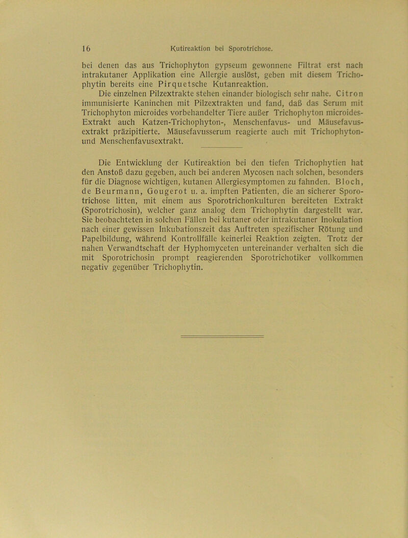 bei denen das aus Trichophyton gypseum gewonnene Filtrat erst nach intrakutaner Applikation eine Allergie auslöst, geben mit diesem Tricho- phytin bereits eine Pirquetsche Kutanreaktion. Die einzelnen Pilzextrakte stehen einander biologisch sehr nahe. Citron immunisierte Kaninchen mit Pilzextrakten und fand, daß das Serum mit Trichophyton microides vorbehandelter Tiere außer Trichophyton microides- Extrakt auch Katzen-Trichophyton-, Menschenfavus- und Mäusefavus- extrakt präzipitierte. Mäusefavusserum reagierte auch mit Trichophyton- und Menschenfavusextrakt. Die Entwicklung der Kutireaktion bei den tiefen Trichophytien hat den Anstoß dazu gegeben, auch bei anderen Mycosen nach solchen, besonders für die Diagnose wichtigen, kutanen Allergiesymptomen zu fahnden. Bloch, de Beurmann, Gougerot u. a. impften Patienten, die an sicherer Sporo- trichose litten, mit einem aus Sporotrichonkulturen bereiteten Extrakt (Sporotrichosin), welcher ganz analog dem Trichophytin dargestellt war. Sie beobachteten in solchen Fällen bei kutaner oder intrakutaner Inokulation nach einer gewissen Inkubationszeit das Auftreten spezifischer Rötung und Papelbildung, während Kontrollfälle keinerlei Reaktion zeigten. Trotz der nahen Verwandtschaft der Hyphomyceten untereinander verhalten sich die mit Sporotrichosin prompt reagierenden Sporotrichotiker vollkommen negativ gegenüber Trichophytin.