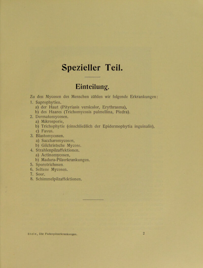 spezieller Teil. Einteilung. Zu den Mycosen des Menschen zählen wir folgende Erkrankungen !. Saprophytien. a) der Haut (Pityriasis versicolor, Erythrasma), b) des Haares (Trichomycosis palmellina, Piedra). 2. Dermatomycosen. a) Mikrosporie, b) Trichophytie (einschließlich der Epidermophytia inguinalis), c) Favus. 3. Blastomycosen. a) Saccharomycosen, b) Gilchristsche Mycose. 4. Strahlenpilzaffektionen. a) Actinomycosen, b) Madura-Pilzerkrankungen. 5. Sporotrichosen. 6. Seltene Mycosen. 7. Soor. 8. Schimmelpilzaffektionen. stein, Die Fadenpilzerkrankungen.