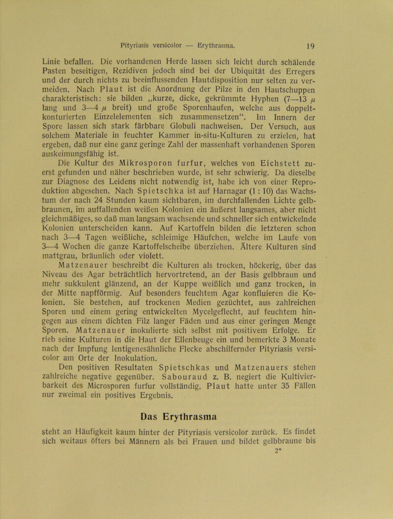 Linie befallen. Die vorhandenen Herde lassen sich leicht durch schälende Pasten beseitigen, Rezidiven jedoch sind bei der Ubiquität des Erregers und der durch nichts zu beeinflussenden Hautdisposition nur selten zu ver- meiden. Nach Plaut ist die Anordnung der Pilze in den Hautschuppen charakteristisch: sie bilden „kurze, dicke, gekrümmte Hyphen (7—13 [i lang und 3—4 /x breit) und große Sporenhaufen, welche aus doppelt- konturierten Einzelelementen sich zusammensetzen“. Im Innern der Spore lassen sich stark färbbare Globuli nachweisen. Der Versuch, aus solchem Materiale in feuchter Kammer in-situ-Kulturen zu erzielen, hat ergeben, daß nur eine ganz geringe Zahl der massenhaft vorhandenen Sporen auskeimungsfähig ist. Die Kultur des Mikrosporon furfur, welches von Eichstett zu- erst gefunden und näher beschrieben wurde, ist sehr schwierig. Da dieselbe zur Diagnose des Leidens nicht notwendig ist, habe ich von einer Repro- duktion abgesehen. Nach Spietschka ist auf Harnagar (1 : 10) das Wachs- tum der nach 24 Stunden kaum sichtbaren, im durchfallenden Lichte gelb- braunen, im auffallenden weißen Kolonien ein äußerst langsames, aber nicht gleichmäßiges, so daß man langsam wachsende und schneller sich entwickelnde Kolonien unterscheiden kann. Auf Kartoffeln bilden die letzteren schon nach 3—4 Tagen weißliche, schleimige Häufchen, welche im Laufe von 3—4 Wochen die ganze Kartoffelscheibe überziehen. Ältere Kulturen sind mattgrau, bräunlich oder violett. Matzenauer beschreibt die Kulturen als trocken, höckerig, über das Niveau des Agar beträchtlich hervortretend, an der Basis gelbbraun und mehr sukkulent glänzend, an der Kuppe weißlich und ganz trocken, in der Mitte napfförmig. Auf besonders feuchtem Agar konfluieren die Ko- lonien. Sie bestehen, auf trockenen Medien gezüchtet, aus zahlreichen Sporen und einem gering entwickelten Mycelgeflecht, auf feuchtem hin- gegen aus einem dichten Filz langer Fäden und aus einer geringen Menge Sporen. Matzenauer inokulierte sich selbst mit positivem Erfolge. Er rieb seine Kulturen in die Haut der Ellenbeuge ein und bemerkte 3 Monate nach der Impfung lentigenesähnliche Flecke abschilfernder Pityriasis versi- color am Orte der Inokulation. Den positiven Resultaten Spietschkas und Matzenauers stehen zahlreiche negative gegenüber. Sabouraud z. B. negiert die Kultivier- barkeit des Microsporen furfur vollständig, Plaut hatte unter 35 Fällen nur zweimal ein positives Ergebnis. Das Erythrasma steht an Häufigkeit kaum hinter der Pityriasis versicolor zurück. Es findet sich weitaus öfters bei Männern als bei Frauen und bildet gelbbraune bis