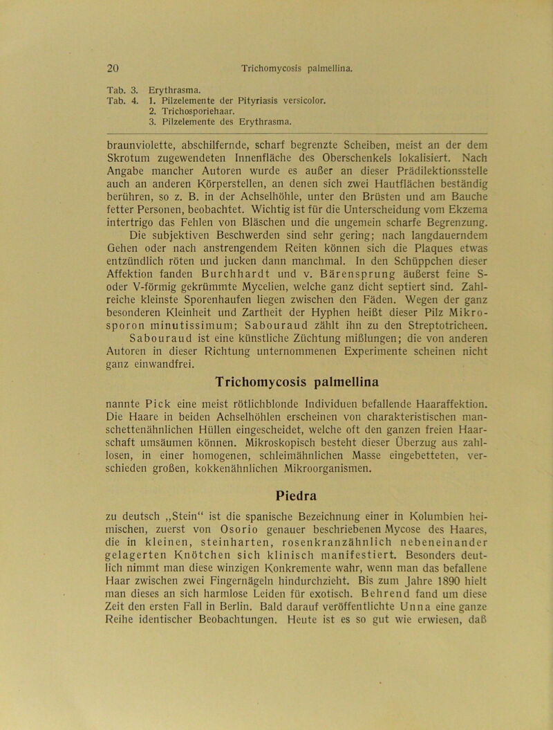 Tab. 3. Erythrasma. Tab. 4. 1. Pilzelemente der Pityriasis versicolor. 2. Trichosporiehaar. 3. Pilzelemente des Erythrasma. braunviolette, abschilfernde, scharf begrenzte Scheiben, meist an der dem Skrotum zugewendeten Innenfläche des Oberschenkels lokalisiert. Nach Angabe mancher Autoren wurde es außer an dieser Prädilektionsstelle auch an anderen Körperstellen, an denen sich zwei Hautflächen beständig berühren, so z. B. in der Achselhöhle, unter den Brüsten und am Bauche fetter Personen, beobachtet. Wichtig ist für die Unterscheidung vom Ekzema intertrigo das Fehlen von Bläschen und die ungemein scharfe Begrenzung. Die subjektiven Beschwerden sind sehr gering; nach langdauerndem Gehen oder nach anstrengendem Reiten können sich die Plaques etwas entzündlich röten und jucken dann manchmal. In den Schüppchen dieser Affektion fanden Burchhardt und v. Bärensprung äußerst feine S- oder V-förmig gekrümmte Mycelien, welche ganz dicht septiert sind. Zahl- reiche kleinste Sporenhaufen liegen zwischen den Fäden. Wegen der ganz besonderen Kleinheit und Zartheit der Hyphen heißt dieser Pilz Mikro- sporon minutissimum; Sabouraud zählt ihn zu den Streptotricheen, Sabouraud ist eine künstliche Züchtung mißlungen; die von anderen Autoren in dieser Richtung unternommenen Experimente scheinen nicht ganz einwandfrei. Trichomycosis palmellina nannte Pick eine meist rötlichblonde Individuen befallende Haaraffektion. Die Haare in beiden Achselhöhlen erscheinen von charakteristischen man- schettenähnlichen Hüllen eingescheidet, welche oft den ganzen freien Haar- schaft umsäumen können. Mikroskopisch besteht dieser Überzug aus zahl- losen, in einer homogenen, schleimähnlichen Masse eingebetteten, ver- schieden großen, kokkenähnlichen Mikroorganismen. Piedra zu deutsch ,,Stein“ ist die spanische Bezeichnung einer in Kolumbien hei- mischen, zuerst von Osorio genauer beschriebenen Mycose des Haares, die in kleinen, steinharten, rosenkranzähnlich nebeneinander gelagerten Knötchen sich klinisch manifestiert. Besonders deut- lich nimmt man diese winzigen Konkremente wahr, wenn man das befallene Haar zwischen zwei Fingernägeln hindurchzieht. Bis zum Jahre 1890 hielt man dieses an sich harmlose Leiden für exotisch. Behrend fand um diese Zeit den ersten Fall in Berlin. Bald darauf veröffentlichte Unna eine ganze Reihe identischer Beobachtungen. Heute ist es so gut wie erwiesen, daß