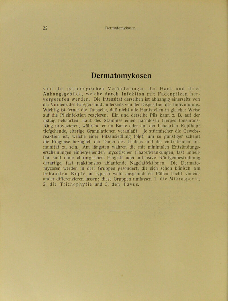 Dermatomykosen sind die pathologischen Veränderungen der Haut und ihrer Anhangsgebilde, welche durch Infektion mit Fadenpilzen her- vorgerufen werden. Die Intensität derselben ist abhängig einerseits von der Virulenz des Erregers und anderseits von der Disposition des Individuums. Wichtig ist ferner die Tatsache, daß nicht alle Hautstellen in gleicher Weise auf die Pilzinfektion reagieren. Ein und derselbe Pilz kann z. B. auf der mäßig behaarten Haut des Stammes einen harmlosen Herpes tonsurans- Ring provozieren, während er im Barte oder auf der behaarten Kopfhaut tiefgehende, eiterige Granulationen veranlaßt. Je stürmischer die Gewebs- reaktion ist, welche einer Pilzansiedlung folgt, um so günstiger scheint die Prognose bezüglich der Dauer des Leidens und der eintretenden Im- munität zu sein. Am längsten währen die mit minimalen Entzündungs- erscheinungen einhergehenden mycotischen Haarerkrankungen, fast unheil- bar sind ohne chirurgischen Eingriff oder intensive Röntgenbestrahlung derartige, fast reaktionslos ablaufende Nagelaffektionen. Die Dermato- mycosen werden in drei Gruppen gesondert, die sich schon klinisch am behaarten Kopfe in typisch wohl ausgebildeten Fällen leicht vonein- ander differenzieren lassen; diese Gruppen umfassen 1. die Mikrosporie, 2. die Trichophytie und 3. den Favus.