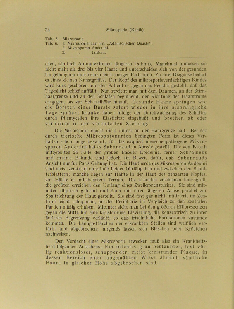 Tab. 5. Mikrosporie. Tab. 6. 1. Mikrosporiehaar mit „Adamsonscher Quaste. 2. Mikrosporon Audouini. 3. „ tardum. Chen, sämtlich Autoinfektionen jüngeren Datums. Manchmal umfassen sie nicht mehr als drei bis vier Haare und unterscheiden sich von der gesunden Umgebung nur durch einen leicht rosigen Farbenton. Zu ihrer Diagnose bedarf es eines kleinen Kunstgriffes. Der Kopf des mikrosporieverdächtigen Kindes wird kurz geschoren und der Patient so gegen das Fenster gestellt, daß das Tageslicht schief auffällt. Nun streicht man mit dem Daumen, an der Stirn- haargrenze und an den Schläfen beginnend, der Richtung der Haarströme entgegen, bis zur Scheitelhöhe hinauf. Gesunde Haare springen wie die Borsten einer Bürste sofort wieder in ihre ursprüngliche Lage zurück; kranke haben infolge der Durchwachsung des Schaftes durch Pilzmycelien ihre Elastizität eingebüßt und brechen ab oder verharren in der veränderten Stellung. Die Mikrosporie macht nicht immer an der Haargrenze halt. Bei der durch tierische Mikrosporonarten bedingten Form ist dieses Ver- halten schon lange bekannt; für das exquisit menschenpathogene Mikro- sporon Audouini hat es Sabouraud in Abrede gestellt. Die von Bloch mitgeteilten 26 Fälle der großen Baseler Epidemie, ferner Schrameks und meine Befunde sind jedoch ein Beweis dafür, daß Sabourauds Ansicht nur für Paris Geltung hat. Die Hautherde des Mikrosporon Audouini sind meist zerstreut unterhalb beider Ohrläppchen und zwischen den Schul- terblättern; manche liegen zur Hälfte in der Haut des behaarten Kopfes, zur Hälfte in unbehaartem Terrain. Die kleinsten erscheinen linsengroß, die größten erreichen den Umfang eines Zweikronenstückes. Sie sind mit- unter elliptisch geformt und dann mit ihrer längeren Achse parallel zur Spaltrichtung der Haut gestellt. Sie sind fast gar nicht infiltriert, im Zen- trum leicht schuppend, an der Peripherie im Vergleich zu den zentralen Partien mäßig erhaben. Mitunter sieht man bei den größeren Effloreszenzen gegen die Mitte hin eine kreisförmige Elevierung, die konzentrisch zu ihrer äußeren Begrenzung verläuft, so daß irisähnliche Formationen zustande kommen. Die Lanugo-Härchen der erkrankten Stellen sind weißlich ver- färbt und abgebrochen; nirgends lassen sich Bläschen oder Krüstchen nachweisen. Den Verdacht einer Mikrosporie erwecken muß also ein Krankheits- herd folgenden Aussehens; Ein intensiv grau bestaubter, fast völ- lig reaktionsloser, schuppender, meist kreisrunder Plaque, in dessen Bereich einer abgemähten Wiese ähnlich sämtliche Haare in gleicher Höhe abgebrochen sind.